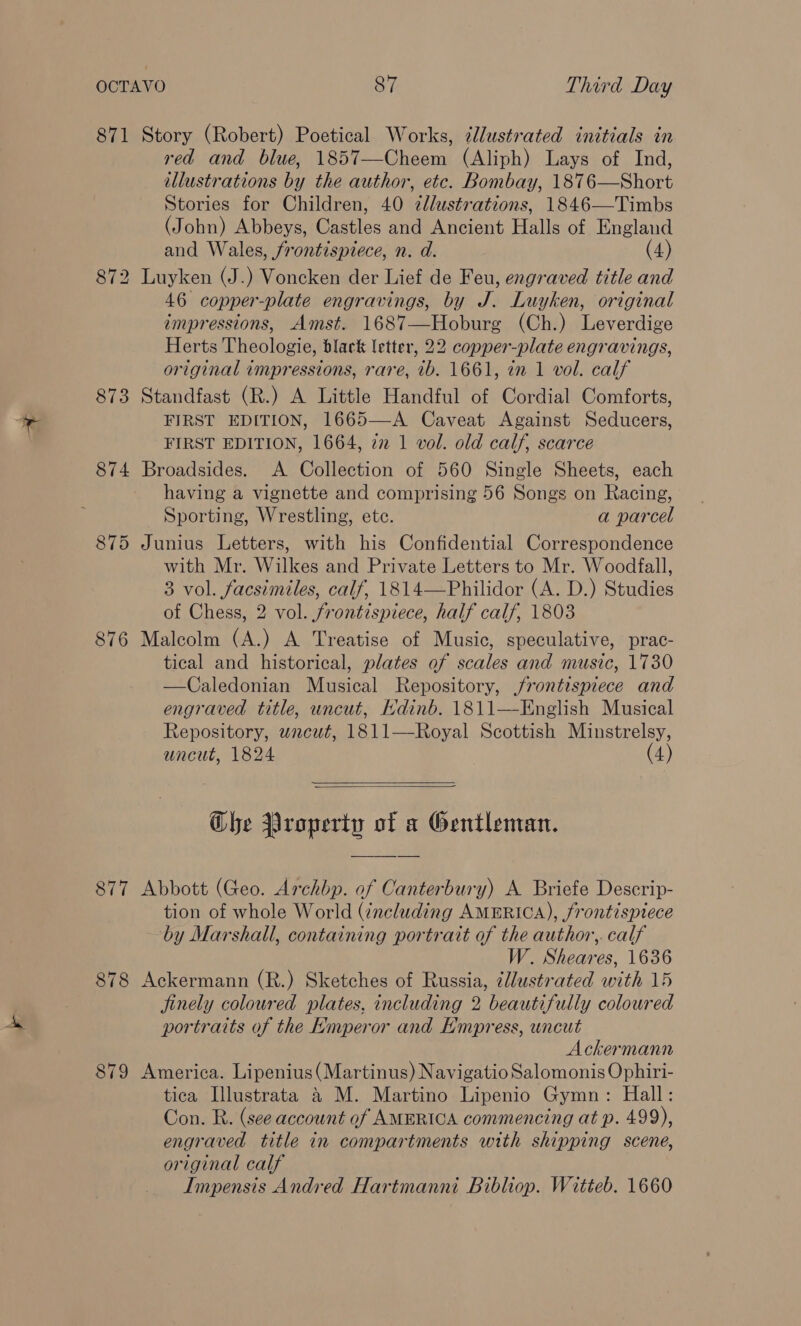 871 Story (Robert) Poetical Works, ¢llustrated initials in red and blue, 1857—Cheem (Aliph) Lays of Ind, illustrations by the author, etc. Bombay, 1876—Short Stories for Children, 40 zllustrations, 1846—Timbs (John) Abbeys, Castles and Ancient Halls of England and Wales, frontispiece, n. d. (4) 872 Luyken (J.) Voncken der Lief de Feu, engraved title and 46 copper-plate engravings, by J. Luyken, original impressions, Amst. 1687—Hoburg (Ch.) Leverdige Herts Theologie, black letter, 22 copper-plate engravings, original impressions, rare, 1b. 1661, in 1 vol. calf 873 Standfast (R.) A Little Handful of Cordial Comforts, FIRST EDITION, 1665—A Caveat Against Seducers, FIRST EDITION, 1664, 2 1 vol. old calf, scarce 874 Broadsides. A Collection of 560 Single Sheets, each having a vignette and comprising 56 Songs on Racing, Sporting, Wrestling, ete. a parcel 875 Junius Letters, with his Confidential Correspondence with Mr. Wilkes and Private Letters to Mr. Woodfall, 3 vol. facsimiles, calf, 1814—Philidor (A. D.) Studies of Chess, 2 vol. frontispiece, half calf, 1803 876 Malcolm (A.) A Treatise of Music, speculative, prac- tical and historical, plates of scales and music, 1730 —Caledonian Musical Repository, jrontispiece and engraved title, uncut, Ndinb. 1811—English Musical Repository, wnacut, 1811—Royal Scottish Minstrelsy, uncut, 1824 (4)   Che Property of a Gentleman. 877 Abbott (Geo. Archbp. of Canterbury) A Briefe Descrip- tion of whole World (including AMERICA), frontispiece by Marshall, containing portrait of the author,. calf W. Sheares, 1636 878 Ackermann (R.) Sketches of Russia, ¢lustrated with 15 finely coloured plates, including 2 beautifully coloured portraits of the Emperor and Empress, uncut Ackermann 879 America. Lipenius(Martinus) Navigatio Salomonis Ophiri- tica Illustrata 4 M. Martino Lipenio Gymn: Hall: Con. R. (see account of AMERICA commencing at p. 499), engraved title in compartments with shipping scene, original calf Impensis Andred Hartmanni Bibliop. Witteb. 1660