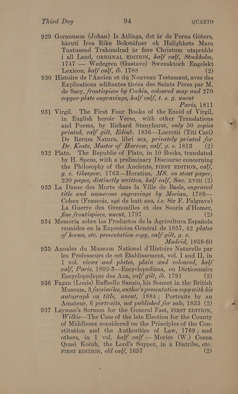 929 Gorannson (Johan) Is Atlinga, det iir de Forna Goters, hiruti Irea Rike Bokstaéfner ok Halighhets Mara Tuatusend Trahundrad ar fore Christum utspridde i all Land, orRIGINAL EDITION, half calf, Stockholm, 1747 — Wedegren (Gustave) Swensktoch Engelskt Lexicon, half calf, 1b. 1788 (2) 930 Histoire de Ancien et du Nouveau Testament, avec des Explications edifiantes tirées des Saints Péres par M. de Sacy, frontispiece by Cochin, coloured map and 270 copper-plate engravings, half calf, t. e. g. uncut Paris, 1811 931 Virgil. The First Four Books of the Eneid of Virgil, in English heroic Verse, with other Translations and Poems, by Richard Stanyhurst, only 50 copies printed, calf gilt, Edinb. 1836—Lucretii (Titi Cari) De Rerum Natura, libri sex, privately printed for Dr. Keate, Master of Harrow, calf, g. e. 1818 (2) 932 Plato. The Republic of Plato, in 10 Books, translated by H. Spens, with a preliminary Discourse concerning the Philosophy of the Ancients, FIRST EDITION, calf, g. e. Glasgow, 1763—Horatius, MS. on stout paper, 220 pages, distinctly written, half calf, Scec. xvi (2) 933 La Danse des Morts dans la Ville de Basle, engraved title and numerous engravings by Merian, 1789— Cohen (Francois, agé de huit ans, 7.e. Sir F. Palgrave) La Guerre des Grenouilles et des Souris d’Homer, jine frontispiece, wncut, 1797 (2) 934 Memoria sobre los Productos de la Agricultura Espafola reunidos en la Exposicion Général de 1857, 42 plates of horses, etc. presentation copy, calf gilt, g. e. Madrid, 1859-60 935 Annales du Museum National d’Histoire Naturelle par les Professeurs de cet Etablissement, vol. I and II, in 1 vol. views and plates, plain and coloured, half calf, Paris, 1802-3—Encyclopediana, ou Dictionnaire Encyclopédique des. Ana, calf gilt, ib. 1791 (2) 936 Fagan (Louis) Raffaello Sanzio, his Sonnet in the British Museun, 3.facsimiles, authors presentation copy with his autograph on title, uncut, 1884; Portraits by an Amateur. 6 portraits, not published for sale, 1833 (2) 937 Layman’s Sermon for the General Fast, FIRST EDITION, Wilkie—The Case of the late Election for the County of Middlesex considered on the Principles of the Con- stitution and the Authorities of Law, 1769; and others, in 1 vol. half calf — Morice (W.) Coena Quasi Koiuh, the Lord’s Supper, in a Diatribe, ete. FIRST EDITION, old calf, 1657 (2)