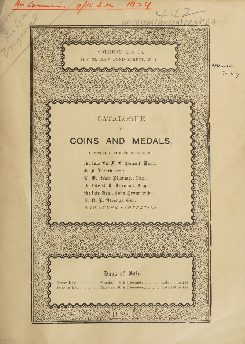        : a7, f Aa fe f &gt; ig) i i ‘ f sf f 2 ( Be f / 4           : al P 3 : Zs SER SVRT SIG ZAT ISI ATIVIZ DAT ISIE ZN IVS NV SVREAT ISIS TN IDI ZV Ie LDN STW VINATING VIeAy Ie EVADGN iy Lys CECA NOAA ARAMA ANAM IRN ALG 3 &gt; ~ ~ ~ ~ ~ oN. x af RE Tine CR LES Shy TUS ARS SUN CRIS INDE AIS CUN URSIN DSU Ae Lee LES SUD pete . SATIS ANS? Sh, SPA IA CAVA Ld ‘ S 7 SO ~ SARA NKCANE er A ZA SALSA SRI PAK AKA 2 ee ed kA ed 1 S277 AMX? TEA, $ S44! hw Pie NEG i! RA yk RATT eee Ie etal A eal A ee RD Va SUAON INRIA : = : : LRM BSS Noe x Py wok ‘ FS NIENN ay AACA fl 4 SSN R SiS € &lt;TD&gt; AY o f BENIN STA SOTHEBY : 1 . PICS ff SANBAG SOTHEBY anp Co. RANA ' ff ww 1X t=) She ¢ SV r Ss as 1 : “ ps re : e VRS : — ‘ a6 Mm la yr AT 7 fs ff A 34 &amp; 35, NEW BOND STREET, W. 1. NaF OMICS N te \ ~ UNS LT Heber perrgq es Fis TERE A Y 7 Se AIAG Pre atl AS bs ip siah a pat = A OSI ee A Ww LAI A LAP LIAA OS sa =e - 2 aa A Z 2 Su cz Z iz Z N PANG Re A ie ris 4 DIE by) bs FEEL LIER IES TY TIE OL TLE TERI IS SLES LS ELIE OSA AERTS VP eI NG NAA NIN NENA ANAL ONAL ONAN ONAL AL, NVA BANA NES NAS STN 1—-NO -* 1 V=, y= v= v= Ve ies NO ey NS, Ve se AS &gt; we PELE py GEL SG oe ES ~TL&lt; TANS SSN SST NSS OO ANI SNS SF Ps Zj— te’ SEP NN INS oe Ne Peete i EM yy Se Zz “ij “/ LEG IEG EGE GOES EGRESS ES OSES RE EG EGOS VARS, N nen t Re RY ROY f LAS 7~ wy. PAR 4 wee GINS 7x ae at ae LOREG ww \ ~&gt; AS AF xy aS a Soy TRON &gt;t oN evess NN MIN MSN EN Ne NURS NUP NR NR Ar NR ie NUN Se NUR Se NI NII NS EY TN AMAAALANLNG SESE TES FTN SENN N SNP N ETRE INSANE SPAN SNE N DT TSI NTS PAU &lt;A AS SR oD ASS (SGN PMN GN pNP NN &gt; ES pao LVN SINS pa AT Nat W218 TADS TAA DRANG ROTO DITA PLE AOS VPS FARA PRES PALS ay (PA LAY SN NAS IRF ISS ISS IS SFIS SIS SIS SIS SIS SILI IAS: SASF GRAS GSAS FRI NE FSGS [SOA WON ee NAN NA ONIN ONIN ONAN ONAL NAL ONAN ONAL ONIN OANA NRA ONES RIDIN TANS ON NS ANAS er &gt; SENS ay AS SN AN NN SIN IAN SIN SIAN DEN SSG ASN Si Sor ANY : OT hd GS nl en ah Oe US “~~ SP OPO Se LESS ESS ERE EAA NORA AERA DAD PAD FRA ie AD SRA DUD DR DAY PA VERS PE PEL VE VOLVED ELVA FEIT EDVIVERREA LEAMA EL DAVE ICEE ELIE IEPA FAV EG AVA GG S F BRIER IES IEEE IIE pe GIG NREL A CATALOGUE » OF COINS AND MEDALS, 32 COMPRISING THE PROPERTIES OF the late Sir F. S. Poiuell, Bart. ; G.I. French, Esgq.; £. GH. Seott Plummer, Esq. ; the late RK. @. Curnbull, Esq. ; the late Genl. John Drummond ; }) @¢. A. £. Stronge, Gey.; »): AND OLTPER PROPERTIES: -     = a on on on x 7. ‘ é Z ~. =, \\ pe I Te ee ee oe me ee ree rm en fF or ~I 7? ~ ~ &amp; ~ x x s Sy Gy N ~ ~ LY x 4A~N\ VN ‘pe St ba ' re s! ve A ie Le Pa Rte Oe be eter 8 ts AD 7 ut ‘Ne AL le A te AD we REE SARSSARSA ASRS USUI A OU ZS ONSEN NEN Sp RN SNARE NON PAN PNET NOP NOTA CL ge =i OF NF a TF GF GF IF LIL LIEN Spins ESR &gt; AVN S SSeS SN eS foo NN ete DE ODDO DAD OSTA EAC OOD POD FED OL REDO AIIM. Renik LAV AAI AA LAAN LS pie saal&lt; CAA UNA AAN LS Ase ANWR % - Cel Mase ps hs LISE5 . 4 — sy Saye Am byt Ant cL AM el AM RTO RS NIN IL NEF LF LIAN Ky ILA NG IGS ZN Wik ZING 7 7 WANA A AS at POG SSRs AINA AIL 7 Parr Sores PM TSN BLAS IDIOT E NOL AIS FILL SII SO LSIE kA =. xe! VN VATA AVL NNT ON NAO NNT Se NATO NINO NAT ONIN NANA NNT ONAN OFAN ™~ Ao ENT ND p Aye &gt; Tas SINS) SSNS le Sie SETS XIAN &gt;) Sly Isle Op nap a ce LA Re ky f We a7 — Fm Gu AY eee Be Soe Sy RGA MSN N SIN DIN NDNA INF RN SIRT MY I SAP PRO ay ae I~’, Lap LPL pL PL pit ph SLRS SS pA EVE LPL VESPER ALG RSIS yaar pm Teed a Sa peed Ser a ard led eT ele pe Teer 7% ~ Woe, ——s ARS LY Sagi gi lM ea ags i AeA! ie Ss 47) ees Nit ts ret: ZAC a! a~! SS /, a e Sones D f Sal ‘ 4 Me SAAN aps o ale. &lt;I Saly ff “. 7 : ~ A PeiA: S AAA Lee Firet Day ............... Monday, 9th Desember........... Lots 1 to 215 S144 2~7 Eo aI ei a A = A La aly Ak Szmconp Day ............ Tuesday, 10th December............ Lots 216 to 470 - .~. ae ARORE 3 &gt;! \ kA yy Z PF ANAS ». NNN? \ ’ Saat eae ~ ~ &amp; ES x ~ s x XN S S XN ~ BIN “we Pe Pott br SO ha Oe ocean Ob: bie Ke een tier cel: Veen omen) eel ian Ni Nec D Wa ND ba N8 is Ao eo\4nr CS La SAS tt Vt, FPP RD i AT ad LAG pet OL DIL POT de OT PAL Sy PY PCY PT LRG bn FT PORT DFS UO SPY IR Ss eg VV AEE $e HI NAGS PO PALED dems ya “ci LY x At SA WKY KSY &gt; I= N TEI NEA Se NGS N 4—N4~ \% &lt;I. SNA ONS I NNT NNT MEIN SS NG LU EU GL wear 27 ( 6) Sp NSS So) TAN SPN SIONS I OST RY ORCA RA CLUS RE RV, / be eer) Serie 7 ir ep par PS] IRA Seen treed TAAL RAT WALA RAT IATA ee TOL TRIED : 4 ? 74h 4 - - 4. fj Z 4 eI LALIK AUSSI SANSA NSA SMU LENIN IRENE IN EU NIUE                     