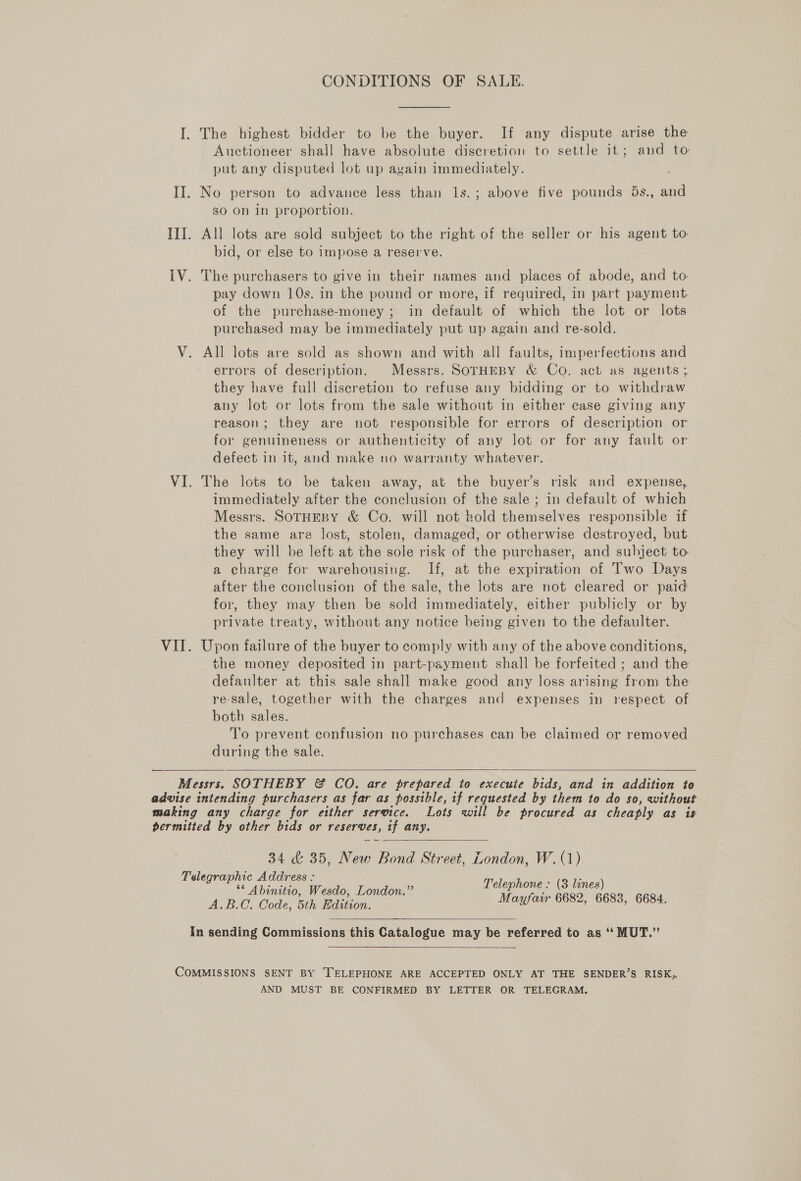 CONDITIONS OF SALE. I. The highest bidder to be the buyer. If any dispute arise the Auctioneer shall have absolute discretion to settle it; and to put any disputed lot up again immediately. II. No person to advance less than ls.; above five pounds 5s., and 80 On in proportion. III. All lots are sold subject to the right of the seller or his agent to bid, or else to impose a reserve. IV. The purchasers to give in their names and places of abode, and to. pay down 10s. in the pound or more, if required, in part payment. of the purchase-money; in default of which the lot or lots purchased may be immediately put up again and re-sold. V. All lots are sold as shown and with all faults, imperfections and errors of description. Messrs. SOTHEBY &amp; Co. act as agents; they have full discretion to refuse any bidding or to withdraw any lot or lots from the sale without in either case giving any reason; they are not responsible for errors of description or for genuineness or authenticity of any lot or for any fault or defect in it, and make no warranty whatever. VI. The lots to be taken away, at the buyer’s risk and expense, immediately after the conclusion of the sale; in default of which Messrs. SOTHEBY &amp; Co. will not hold Shidtmselves responsible if the same are lost, stolen, damaged, or otherwise destroyed, but they will be left at the sole risk of the purchaser, and subject to a charge for warehousing. If, at the expiration of Two Days after the conclusion of the sale, the lots are not cleared or paid for, they may then be sold immediately, either publicly or by private treaty, without any notice being given to the defaulter. VII. Upon failure of the buyer to comply with any of the above conditions, the money deposited in part-payment shall be forfeited ; and the defaulter at this sale shall make good any loss arising from the re-sale, together with the charges and expenses in respect of both sales. To prevent confusion no purchases can be claimed or removed during the sale.   Messrs. SOTHEBY &amp; CO. are prepared to execute bids, and in addition to advise intending purchasers as far as possible, if requested by them to do so, without making any charge for either service. Lots will be procured as cheaply as is permitted by other bids or reserves, if any. 34 &amp; 35, New Bond Street, London, W.(1) Telegraphic Address : aCe 3 Telephone : (3 lines) Abinitio, Wesdo, London. . : AB.C, Code, 6h Hdtizon. FECHA BOSE) O62 3 GOSS:   In sending Commissions this Catalogue may be referred to as ‘‘MUT.”  COMMISSIONS SENT BY TELEPHONE ARE ACCEPTED ONLY AT THE SENDER’S RISK, AND MUST BE CONFIRMED BY LETTER OR TELEGRAM.