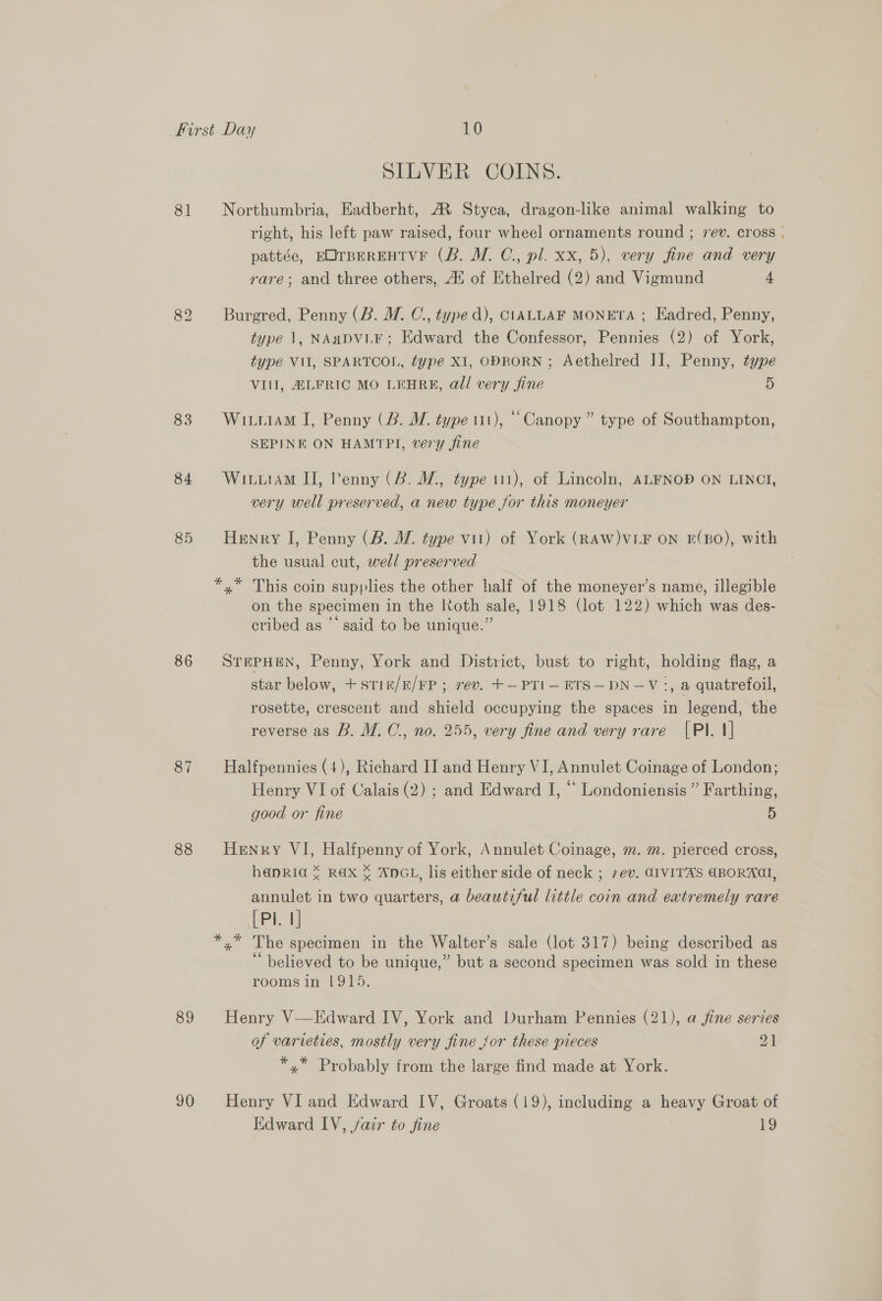81 83 84 85 86 87 88 89 90 SILVER COINS. Northumbria, Eadberht, AR Styca, dragon-like animal walking to right, his left paw raised, four wheel ornaments round ; rev. cross . pattée, EOTBEREHTVF (B. M. C., pl. xx, 5), very fine and very rare; and three others, A® of Ethelred (2) and Vigmund 4 Burgred, Penny (B. M. C., typed), CLIALLAF MONETA ; Eadred, Penny, type 1, NAdDVLE; Edward the Confessor, Pennies (2) of York, type VII, SPARTCOL, type XI, OPBORN ; Aethelred II, Penny, type VIII, ALFRIC MO LEHRE, all very fine 5 Witiram I, Penny (B. WM. type 111), “Canopy ” type of Southampton, SEPINE ON HAMTPI, very fine WituiAM II, Penny (2B. W., type 111), of Lincoln, ALFNOP ON LINCTI, very well preserved, a new type jor this moneyer Henry I, Penny (B. WM. type vit) of York (RAW)VLF ON E(BO), with the usual cut, well preserved on the specimen in the Koth sale, 1918 (lot 122) which was des- cribed as “‘ said to be unique.” STEPHEN, Penny, York and District, bust to right, holding flag, a star below, +stin/E/FP ; rev. +—PTI— ETS—DN—V:, a quatrefoil, rosette, crescent and shield occupying the spaces in legend, the reverse as B, M.C., no. 255, very fine and very rare |PI. 1] Halfpennies (4), Richard II and Henry VI, Annulet Coinage of London; Henry VI of Calais (2) ; and Edward I, “ Londoniensis ” Farthing, good or fine 5 Henry VI, Halfpenny of York, Annulet Coinage, m. m. pierced cross, hanRid ¥ RAX % ANGL, lis either side of neck ; 7+ev. AIVITAS €BORAAI, annulet in two quarters, a beautiful little coin and eatremely rare [PI 1] 66 ° . . ° believed to be unique,” but a second specimen was sold in these rooms in 1915. Henry V—Edward IV, York and Durham Pennies (21), a jine series of varieties, mostly very fine jor these pieces 21 *,* Probably from the large find made at York. Henry VI and Edward IV, Groats (19), including a heavy Groat of