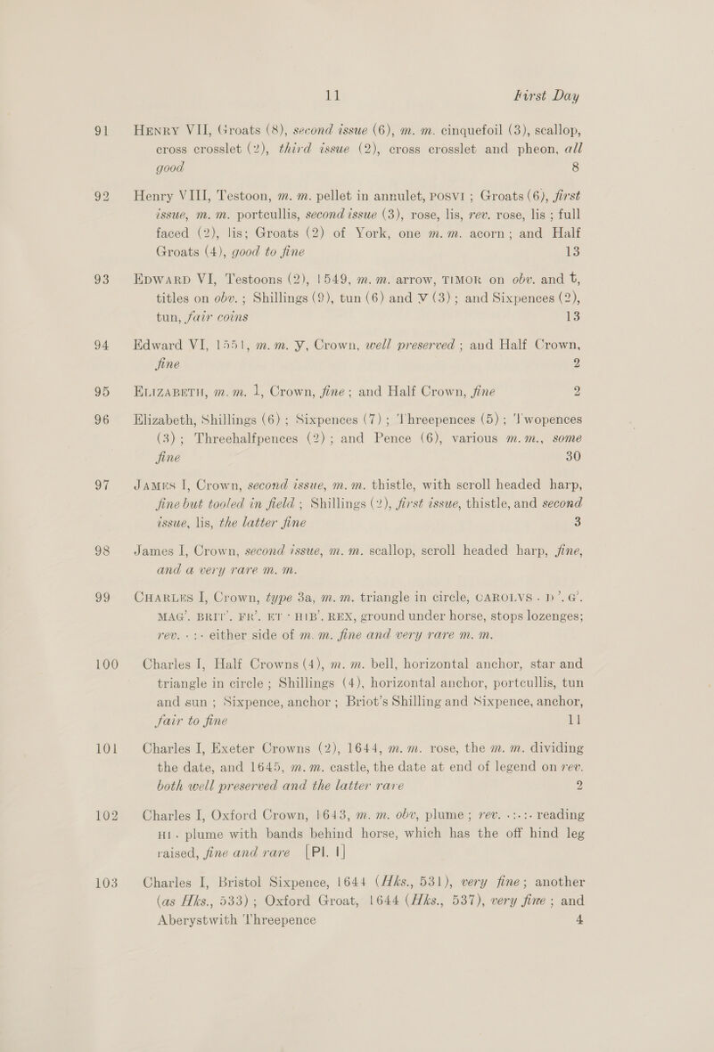 91 93 94 95 96 oi 98 v9 100 101 103 id Furst Day Henry VII, Groats (8), second issue (6), m. m. cinquefoil (3), scallop, cross crosslet (2), third tssue (2), cross crosslet and pheon, all good 8 Henry VIII, Testoon, m. m. pellet in annulet, posvi ; Groats (6), first issue, m.m. portcullis, second issue (3), rose, lis, rev. rose, lis ; full faced (2), lis; Groats (2) of York, one m.m. acorn; and Half Groats (4), good to fine 13 Epwarp VI, Testoons (2), 1549, m. m. arrow, TIMOR on obv. and F, titles on obv. ; Shillings (9), tun (6) and V (3); and Sixpences (2), tun, fair coins 1 Edward VI, 1551, m.m. Y, Crown, well preserved ; and Half Crown, jine 2 ELIZABETH, m.m. 1, Crown, fine; and Half Crown, fine 2 Elizabeth, Shillings (6) ; Sixpences (7); ‘Ihreepences (5) ; ‘I wopences (3); Threehalfpences (2); and Pence (6), various m.m., some fine 30 JAMES I, Crown, second issue, m.m. thistle, with scroll headed harp, fine but tooled in field ; Shillings (2), first tssue, thistle, and second issue, lis, the latter fine 3 James I, Crown, second issue, m.m. scallop, scroll headed harp, jine, and a very raré m. ™. CHARLES I, Crown, type 3a, m. m. triangle in circle, CAROLVS . D’. @. MAG’. BRIT’. FR’. ET + HIB’. REX, ground under horse, stops lozenges; rev. -:- either side of m. m. fine and very rare m. m. Charles I, Half Crowns (4), m. m. bell, horizontal anchor, star and triangle in circle ; Shillings (4), horizontal anchor, portcullis, tun and sun ; Sixpence, anchor; Briot’s Shilling and Sixpence, anchor, Jair to fine 11 Charles I, Exeter Crowns (2), 1644, m.m. rose, the m. m. dividing the date, and 1645, m.m. castle, the date at end of legend on rev. both well preserved and the latter rave 2 Charles I, Oxford Crown, 1643, m. m. obv, plume ; rev. .:.:. reading Hi. plume with bands behind horse, which has the off hind leg raised, fine and rare [PI. 1] Charles I, Bristol Sixpence, 1644 (Hks., 531), very fine; another (as Hks., 533); Oxford Groat, 1644 (Hks., 537), very fine ; and
