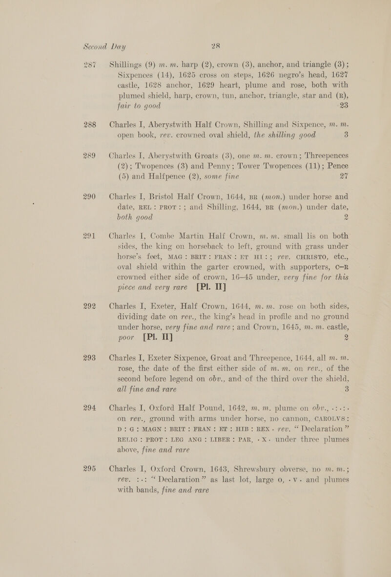 2387 288 roby) 290 cas) en) a 292 293 294 295 Shillings (9) m. m. harp (2), crown (3), anchor, and triangle (3) ; Sixpences (14), 1625 cross on steps, 1626 negro’s head, 1627 castle, 1628 anchor, 1629 heart, plume and rose, both with plumed shield, harp, crown, tun, anchor, triangle, star and (R), fair to good 23 Charles I, Aberystwith Half Crown, Shilling and Sixpence, m. m. open book, rev. crowned oval shield, the shilling good 3 Charles I, Aberystwith Groats (3), one m. m. crown; Threepences (2); Twopences (3) and Penny; Tower 'Twopences (11); Pence (5) and Halfpence (2), some fine ra Charles I, Bristol Half Crown, 1644, Br (mon.) under horse and date, REL: PRoT:; and Shilling, 1644, Br (mon.) under date, both good 2 Charles I, Combe Martin Half Crown, m.m. small lis on both sides, the king on horseback to left, ground with grass under horse’s. feet, MAG: BRIT: FRAN ET HI: ; rev. CHRISTO, etc., oval shield within the garter crowned, with supporters, C-R crowned either side of crown, 16-45 under, very fine for this piece and very rare [PI. IT] Charles I, Exeter, Half Crown, 1644, m.m. rose on both sides, dividing date on rev., the king’s head in profile and no ground under horse, very fine and rare; and Crown, 1645, m. m. castle, poor [PIL It] 2 Charles I, Exeter Sixpence, Groat and Threepence, 1644, all m. m. rose, the date of the first either side of m.m. on rev., of the second before legend on obv., and of the third over the shield, all fine and rare 3 Charles I, Oxford Half Pound, 1642, m.m. plume on obv., .:.:- on rev., ground with arms under horse, no cannon, CAROLVS: D:G: MAGN: BRIT; FRAN: ET: HIB: REX. rev. “ Declaration ” RELIG : PROT: LEG ANG: LIBER: PAR, -X- under three plumes above, fine and rare Charles I, Oxford Crown, 1643, Shrewsbury obverse, no m. m.; rev. :+: “ Declaration” as last lot, large 0, -v- and plumes with bands, fine and rare