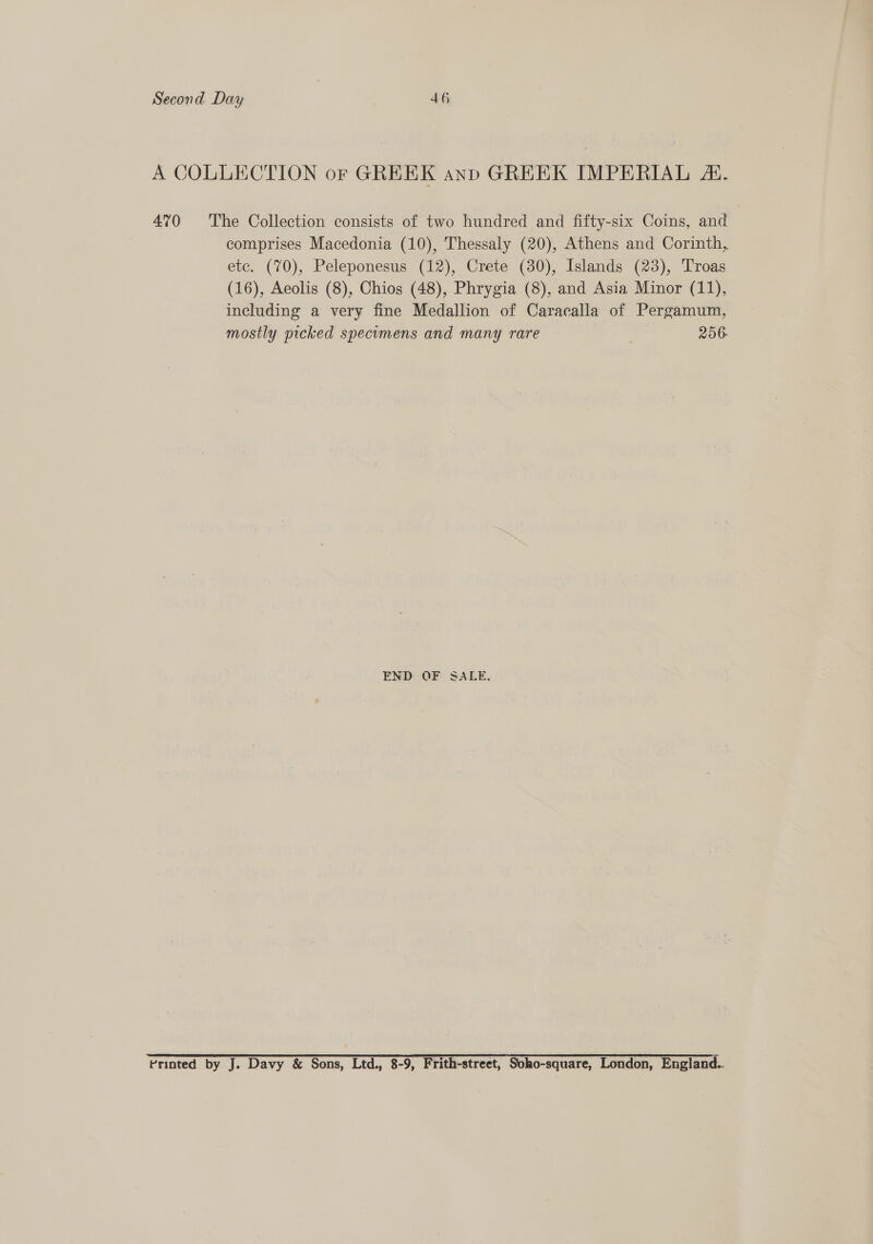 A COLLECTION or GREEK anp GREEK IMPERIAL . 4°70 The Collection consists of two hundred and fifty-six Coins, and comprises Macedonia (10), Thessaly (20), Athens and Corinth, etc. (70), Peleponesus (12), Crete (80), Islands (23), Troas (16), Aeolis (8), Chios (48), Phrygia (8), and Asia Minor (11), including a very fine Medallion of Caracalla of Pergamum, mostly picked specomens and many rare 256. END: OF. SALE. Printed by J. Davy &amp; Sons, Ltd., 8-9, Frith-street, Soho-square, London, England..