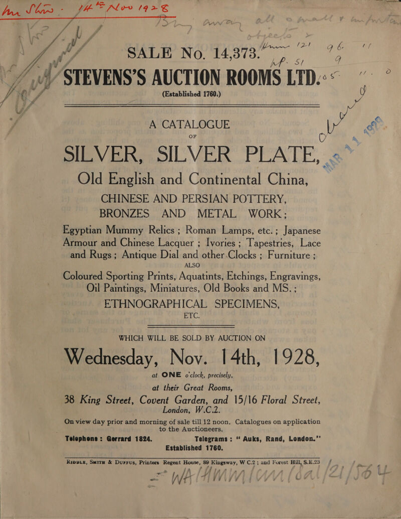 fae fee 7 2 t \ Cc ; vg y , F ‘ i WA; rw SALE No. 14,373. ee ; 7 Wy STEVENS’ S AUCTION ROOMS LTD: Jal! Cr ff (Established 1760:) g 4 A CATALOGUE mS ef OF O $4 SILVER, SILVER PLATE, &lt;&gt; Old English and Continental China, CHINESE AND PERSIAN POTTERY, BRONZES AND METAL WORK; Egyptian Mummy Relics ; Roman Lamps, etc.; Japanese Armour and Chinese Lacquer ; Ivories ; Tapestries, Lace and Rugs; Antique Dial and other.Clocks ; Furniture ; ALSO Coloured Sporting Prints, Aquatints, Etchings, Engravings, Oil Pamtings, Miniatures, Old Books and MS.: ETHNOGRAPHICAL SPECIMENS, ‘ROR WHICH WILL BE SOLD BY AUCTION ON een Nov. [4th, 1928, at ONE o'clock, precisely, at their Great Rooms, 38 King Street, Covent Garden, he 15/16 Floral Street, London, C2 On view day prior and morning of sale till 12 noon. Catalogues on application to the Auctioneers. Telephons : Gerrard 1824. Telegrams : “ Auks, Rand, London.”’ Established 1760. Ripviz, Smite &amp; Durrus, Printers Regent eae 89 Soa Ww Ce 2; and Forest Hill,S.E.23 = | WA AM