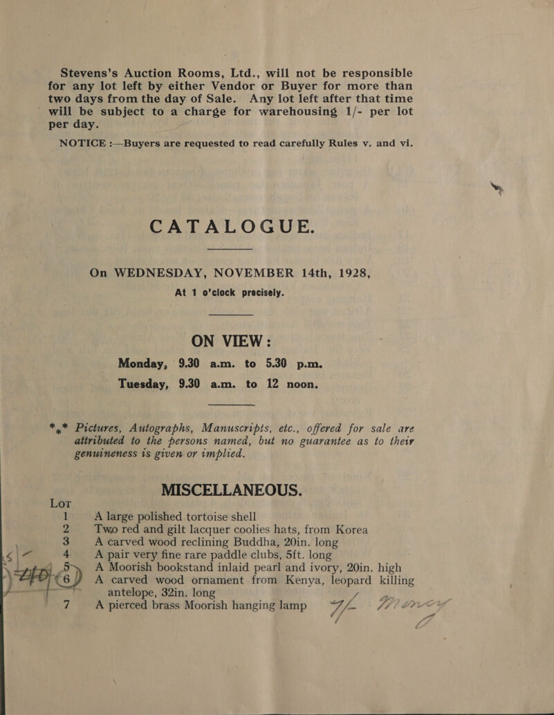 Stevens’s Auction Rooms, Ltd., will not be responsible for any lot left by either Vendor or Buyer for more than two days from the day of Sale. Any lot left after that time will be subject to a tells for warehousing 1/- per lot per day. NOTICE :—Buyers are requested to read carefully Rules v. and vi. CATALOGUE. On WEDNESDAY, NOVEMBER 14th, 1928, . At 1 o’clock precisely. ON VIEW: Monday, 9.30 a.m. to 5.30 p.m. Tuesday, 9.30 a.m. to 12 noon. *.* Pictures, Autographs, Manuscripts, etc., offered for sale are attributed to the persons named, but no guarantee as to thety genwineness 1s given or implied. MISCELLANEOUS. A large polished tortoise shell Two red and gilt lacquer coolies hats, from Korea A carved wood reclining Buddha, 20in. long A pair very fine rare paddle clubs, 5ft. long A Moorish bookstand inlaid pearl and ivory, 20in. high A carved wood ornament from Kenya, wees killing antelope, 32in. long / ys A pierced brass Moorish hanging lamp fA Jb FH? 