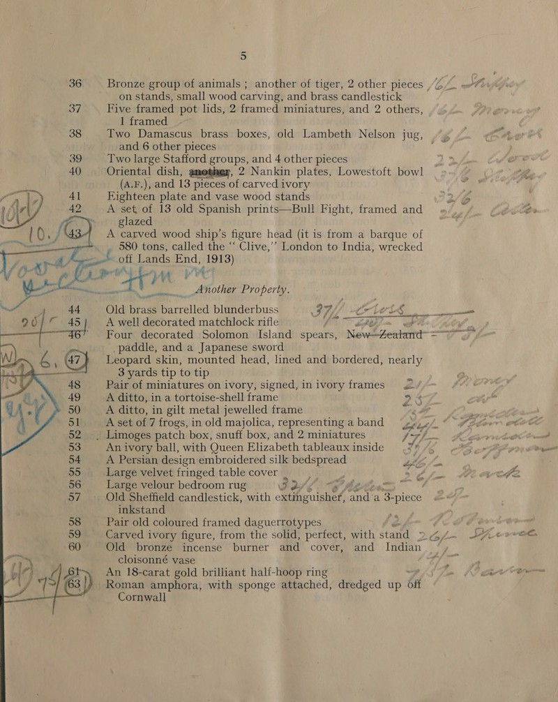 5 36 Bronze group of animals ; another of tiger, 2 other pieces , 2 on stands, small wood carving, and brass candlestick 37 Five framed pot lids, 2 framed miniatures, and 2 others, 1 framed 38 Two Damascus brass boxes, old Lambeth Nelson jug, and 6 other pieces 39 Two large Stafford groups, and 4 other pieces 40. Oriental dish, gmethey, 2 Nankin plates, Lowestoft bowl (A.F.), and 13 pieces of carved ivory Eighteen plate and vase wood stands o/b A set of 13 old Spanish prints—Bull Fight, framed and glazed A carved wood ship's figure head (it is from a barque of _ 580 tons, called the “‘ Clive,’’ London to India, wrecked off Lands End, 1913) het) : A. &gt; at At at ; Y* ~ .. Another Property.     Old br ass barrelled blunderbuss ; 9 76 vo { old i A well decorated matchlock rifle {ote ary” 1 } Four decorated Solomon Island spears, New—4eatand- =~ paddle, and a Japanese sword Leopard skin, mounted head, lined and bordered, nearly 3 yards tip to tip Pair of miniatures on ivory, signed, inivory frames. A ditto, in a tortoise-shell frame 9% A ditto, in gilt metal jewelled frame “fae . Limoges patch box, snuff box, and 2 miniatures 17h An ivory ball, with Queen Elizabeth tableaux inside | A Persian design embroidered silk a, Large velvet fringed table cover | Large velour bedroom rug ie ; : Old Sheffield candlestick, with Senior ein a 3. “piece inkstand Pair old coloured framed daguerrotypes SH Carved ivory figure, from the solid, perfect, with stand Dipl k er Old bronze incense burner and cover, and Indian, %, cloisonné vase yim An 18-carat gold brilliant half-hoop ring Roman amphora, with sponge attached, dredged up otf Cornwall 