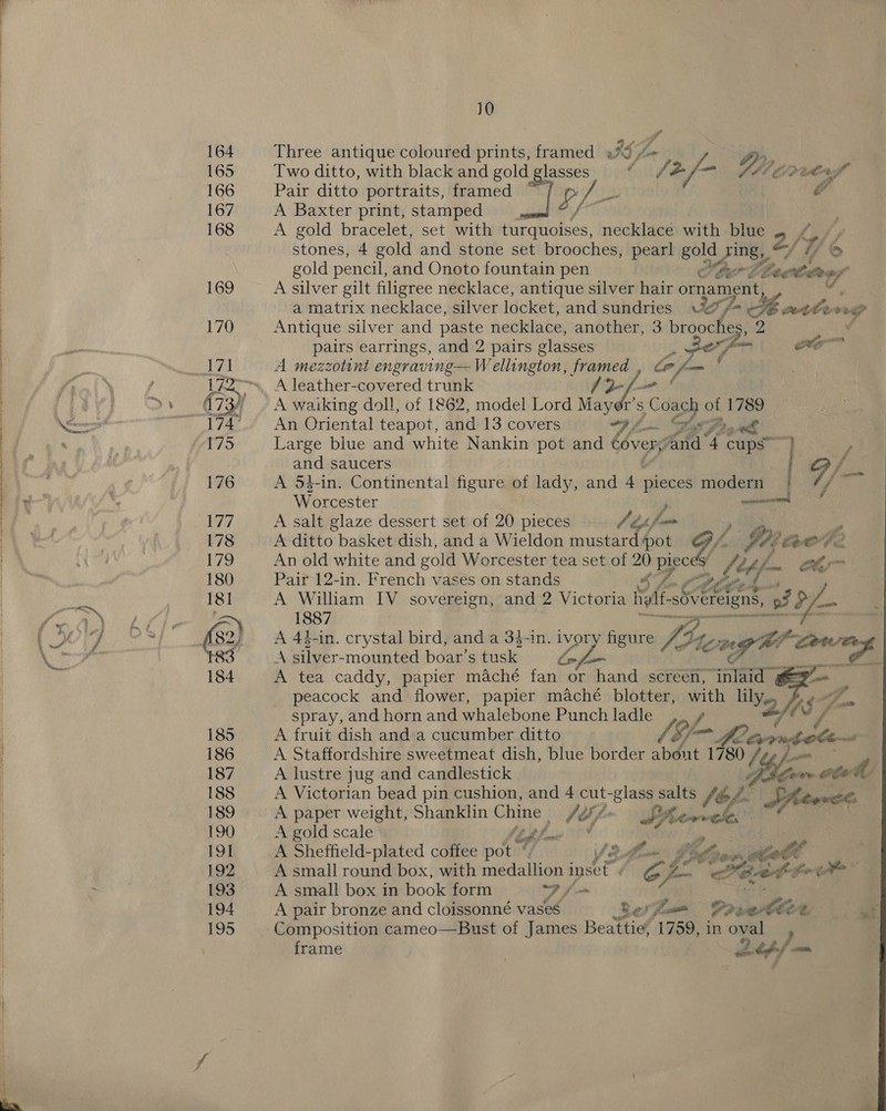 eee eee NR Eee eee, eee e”,hCUmh meh ee rh horrrvr'' oreo I Ore ae ae 10 Two ditto, with black and gold habe Pair ditto portraits, framed gL A Baxter print, stamped. A gold bracelet, set with turquoises, necklace with hive: kK. stones, 4 gold and stone set brooches, pearl gold Sune 2/. os ad dl Three antique coloured prints, framed »%¢ 4 Mw . /2/- Dy erres gold pencil, and Onoto fountain pen fer 2 ie Rep A silver gilt filigree necklace, antique silver hair ornament, “A a matrix necklace, silver locket, and sundries ae 4 cette A Antique silver and paste necklace, another, 3 brge pairs earrings, and 2 pairs glasses wo A mezzotint engraving— Wellington, framed oe A leather-covered trunk J2f—- ' A waiking doll, of 1862, model Lord Mayer's we of 1789 An Oriental teapot, and 13 covers (fh .! as Pty Large blue and white Nankin pot and covery “and 4 cups / and saucers 9 / A 54-in. Continental figure of lady, and au oS iebaae Worcester A salt glaze dessert set of 20 pieces J tp fe jae A ditto basket dish, and a Wieldon mustard pot LY fp COO 4 An old white and gold Worcester tea set of a pec fet j— abr Pair 12-in. French vases on stands a LCE 1) &amp; A William IV sovereign, and 2 Victoria Nae -sOvereigns, of D 1887 | eons A 44-in. crystal bird, and a 3$-in. ivor figure fia te np hl con A silver-mounted boar’s Higks ~ A tea caddy, papier maché fante or hand screen, inlaid @e=p-— peacock and flower, papier maché blotter, at lily SA a spray, and horn and whalebone Punch ladle = A A fruit dish and a cucumber ditto bm Prox _ A Staffordshire sweetmeat dish, blue border i 3 1780 ly won A lustre jug and candlestick ve 00 A Victorian bead pin cushion, and 4 cut-glass salts / hiowte A paper weight, Shanklin wee Sey f. Fee J A gold scale (21 A Sheffield-plated coffee pot | Ve LEC lol A small round box, with medallion inset fe fe Peet: foe atm* A small box in book form Ff. A pair bronze and cloissonné vases Je Sows —_ Drsetle ¢. ue Composition cameo—Bust of James Beattie, 1759, in oval frame | ab pf —