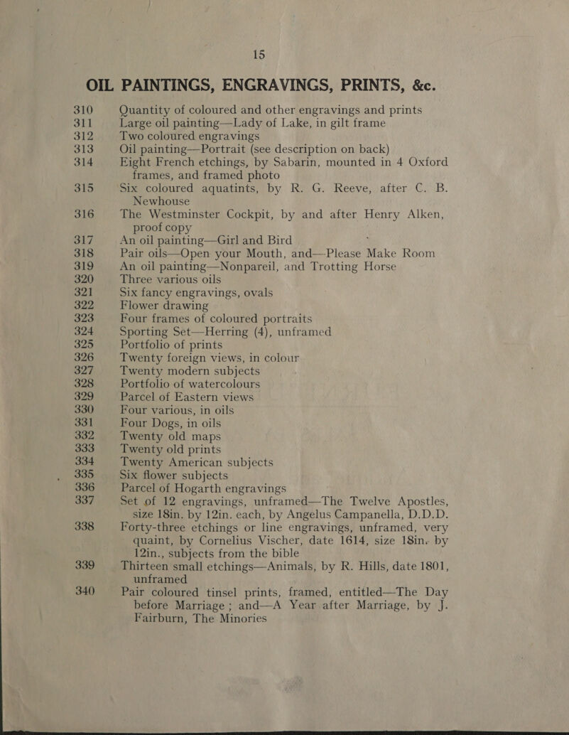 OIL PAINTINGS, ENGRAVINGS, PRINTS, &amp;c. 310 Quantity of coloured and other engravings and prints 311 Large oil painting—Lady of Lake, in gilt frame 312 Two coloured engravings 313 Oil painting—Portrait (see description on back) 314 Fight French etchings, by Sabarin, mounted in 4 Oxford frames, and framed photo 315 Sle, coloured -aguatints, by, Ki ’G.. Reeve,,:after):C.\B. Newhouse 316 The Westminster Cockpit, by and after Henry Alken, proof copy 317 An oil painting—Girl and Bird 318 Pair oils—Open your Mouth, and—-Please Make Room 319 An oil painting—Nonpareil, and Trotting Horse 320 Three various oils 321 Six fancy engravings, ovals 322 Flower drawing 323 Four frames of coloured portraits 324 Sporting Set—Herring (4), unframed 325 Portfoho of prints 326 Twenty foreign views, in colour 327 Twenty modern subjects 328 Portfolio of watercolours 329 Parcel of Eastern views 330 Four various, in oils 331 Four Dogs, in oils 332 Twenty old maps 333 Twenty old prints 334 Twenty American subjects 335 Six flower subjects 336 Parcel of Hogarth engravings 337 Set of 12 engravings, unframed—The Twelve Apostles, size 18in. by 12in. each, by Angelus Campanella, D.D.D. 338 Forty-three etchings or line engravings, unframed, very quaint, by Cornelius Vischer, date 1614, size 18in. by 12in., subjects from the bible 339 Thirteen small etchings—Animals, by R. Hills, date 1801, unframed 340 Pair coloured tinsel prints, framed, entitled—The Day before Marriage ; and—A Year after Marriage, by J. Fairburn, The Minories 