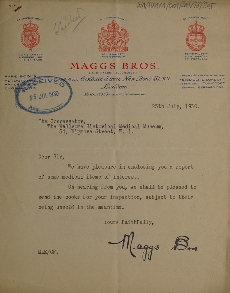  - * a ae   ake : * hoe a” 4 aa ‘ , -    TO HIS MAJESTY TO HIS MAJESTY TO HIS MAJESTY ALPHONSO Xitil KING GEORGE V KING MANOEL KING OF SPAIN OF PORTUGAL MAGGS BROS. ( B.O.MAGGS. E.U.MAGGS.) Telegraphic and Cable Address: S68 35 Condutlh Steel, New Gono OL WC “BIBLIOLITE, LONDON” Code in use..- “UNICODE” Lonoon Telephone .. GERRARD 583! Paris. 130 Boulevat? Haussmanrre 25th July, 1930. The Conservator, Pane The Wellcome Historical Medical Museum, 2 o4, Wigmore Street, W. 1. | es Dear Sir, : We have pleasure in enclosing you a report % | of some medical items of interest. ies On hearing from you, we shall be pleased to Fe! send the books for your inspection, subject to their being unsold in the meantime. Yours faithfully, | :  