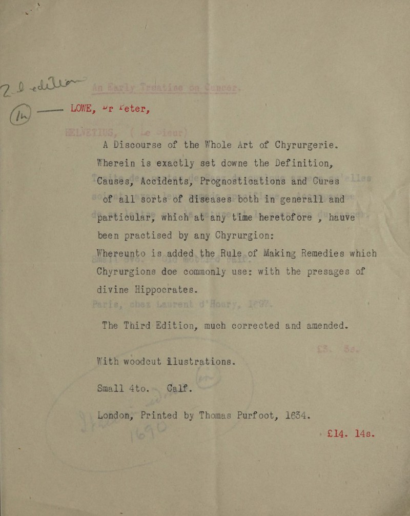 qb 2dr A Discourse of the Whole Art of Chyrurgerie. Wherein is exactly set downe the Definition, of all sorts of diseases both in generall and particular, which at any time heretofore , hauve been practised by any Chyrurgion: Whereunto is.added.the Rule.of Making Remedies which Chyrurgions doe commonly use: with the presages of The Third Edition, much corrected and amended. With woodcut ilustrations. Small 4to. Calf. London, Printed by Thomas Purfoot, 1634. 6h £14. 14s. 