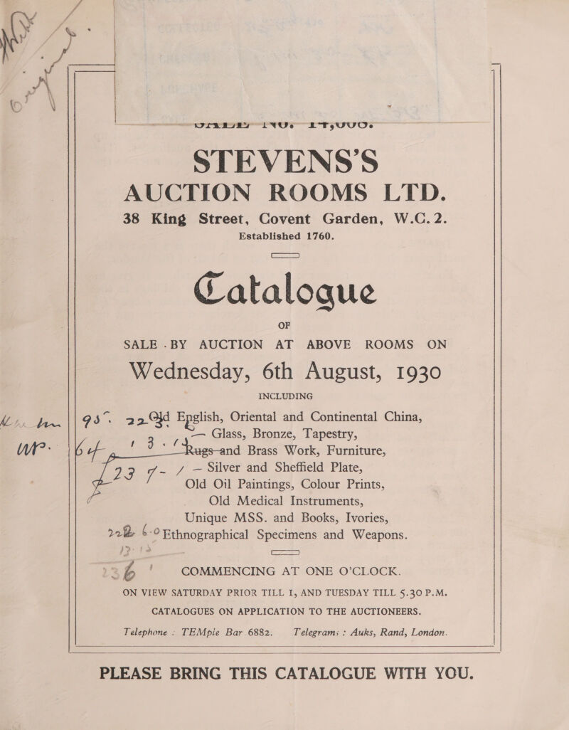  Oreabuey LqYU.e TAUUOe STEVENS'S AUCTION ROOMS LTD. 38 King Street, Covent Garden, W.C. 2. Established 1760. Catalogue SALE -BY AUCTION AT ABOVE ROOMS ON Wednesday, 6th August, 1930 ie reales: roan 2 Old Epelish, Oriental and Continental China, | -—— Glass, Bronze, Tapestry, i nd Brass Work, Furniture, y/ — Silver and Sheffield Plate, Old Oil Paintings, Colour Prints, Old Medical Instruments, Unique MSS. and Books, Ivories, rk 6-© Ethnographical Specimens and Weapons.   . BA2az35 +2 ' COMMENCING AT ONE O’CLOCK. ON VIEW SATURDAY PRIOR TILL I, AND TUESDAY TILL §.30 P.M. CATALOGUES ON APPLICATION TO THE AUCTIONEERS. Telephone : TEMpie Bar 6882. Telegrams : Auks, Rand, London.     