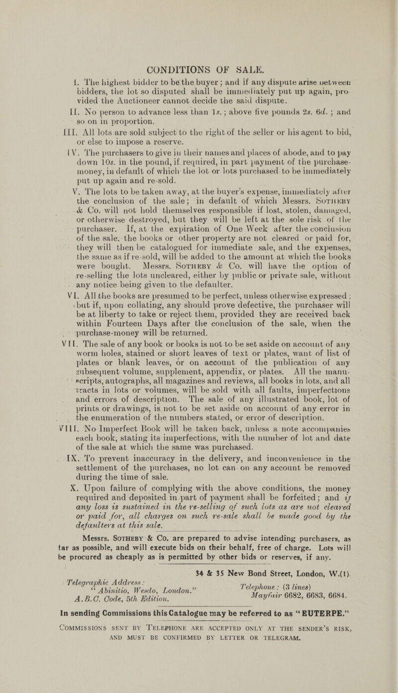 CONDITIONS OF SALE, {. The highest bidder to be the buyer ; and if any dispute arise vetween bidders, the lot so disputed shall be immediately put up again, pro. vided the Auctioneer cannot decide the said dispute. II. No person to advance less than 1s.; above five pounds 2s. 6d. ; and so on in proportion. LIT. All lots are sold subject to the right of the seller or his agent to bid, or else to Impose a reserve. [V. he purchasers to give in their names and places of abode, and to pay down 10s. in the pound, if. required, in part payment of the purchase- money, in default of which the lot or lots purchased to be immediately put up again and re-sold. V. The lots to be taken away, at the buyer’s expense, uumediately after the conclusion of the sale; ‘in default of which Messrs. SorimnBy &amp; Co. will not hold themselves responsible if lost, stolen, damaged, or otherwise destroyed, but they will be left at the sole risk of the purchaser. If, at the expiration of One Week after the conclusion of the sale, the books or other property are not cleared or paid for, they will then be catalogued for immediate sale, and the expenses, the same as if re-sold, will be added to the amount at which the books were bought. Messrs. SorHesy &amp; Co. will have the option of re-selling the lots uncleared, either by public or private sale, without any notice being given to the defaulter. VI. All the books are presumed to be perfect, unless otherwise expressed : but if, upon collating, any should prove defective, the purchaser will be at liberty to take or reject them, provided they are received back within Fourteen Days after the conclusion of the sale, when the ' purchase-money will be returned. VIL. The sale of any book or books is not to be set aside on account of any worm holes, stained or short leaves of text or plates, want of list of plates or blank leaves, or on. account of the publication of any subsequent volume, supplement, appendix, or plates. All the manu- xcripts, autographs, all magazines and reviews, all books in lots, and all ‘vracts in lots or volumes, will be sold with all faults, imperfections and errors of description. ‘The sale of any illustrated book, lot of prints or drawings, is, not to be set aside on account of any error in the enumeration of the numbers stated, or error of description. VELL. No Imperfect Book will be taken back, unless a note accompanies each book, stating its imperfections, with the number of lot and date of the sale at which the same was purchased. IX. To prevent inaccuracy in the delivery, and inconvenience in the settlement of the purchases, no lot can on any account be removed during the time of sale. X. Upon failure of complying with the above conditions, the money required and deposited 1 in.part of payment shall be forfeited : and 4 any loss 1s sustained in the re-sellung of such lots as are net cleared or paid for, all charges on such re-sale shall be made good by the defauiters at this sale. Messrs. SOTHEBY '&amp; Co. are . prepared. ‘to advice intending purchasers, as far as possible, and will execute bids on their behalf, free of charge. Lots will be procured as cheaply as is permitted by other bids or reserves, if any.  34 &amp; 35 New Bond Street, London, W.(1). - Telegraphic Address : cf aaa 3 Telephone: (3 ie ee Wesdo, London. i  In sending Commissions this Catalogue may be referred to as “‘ EUTERPE.” COMMISSIONS SENT BY TELEPHONE ARE ACCEPTED ONLY AT THE SENDER’S RISK, AND MUST BE CONFIRMED BY LETTER OR TELEGRAM.