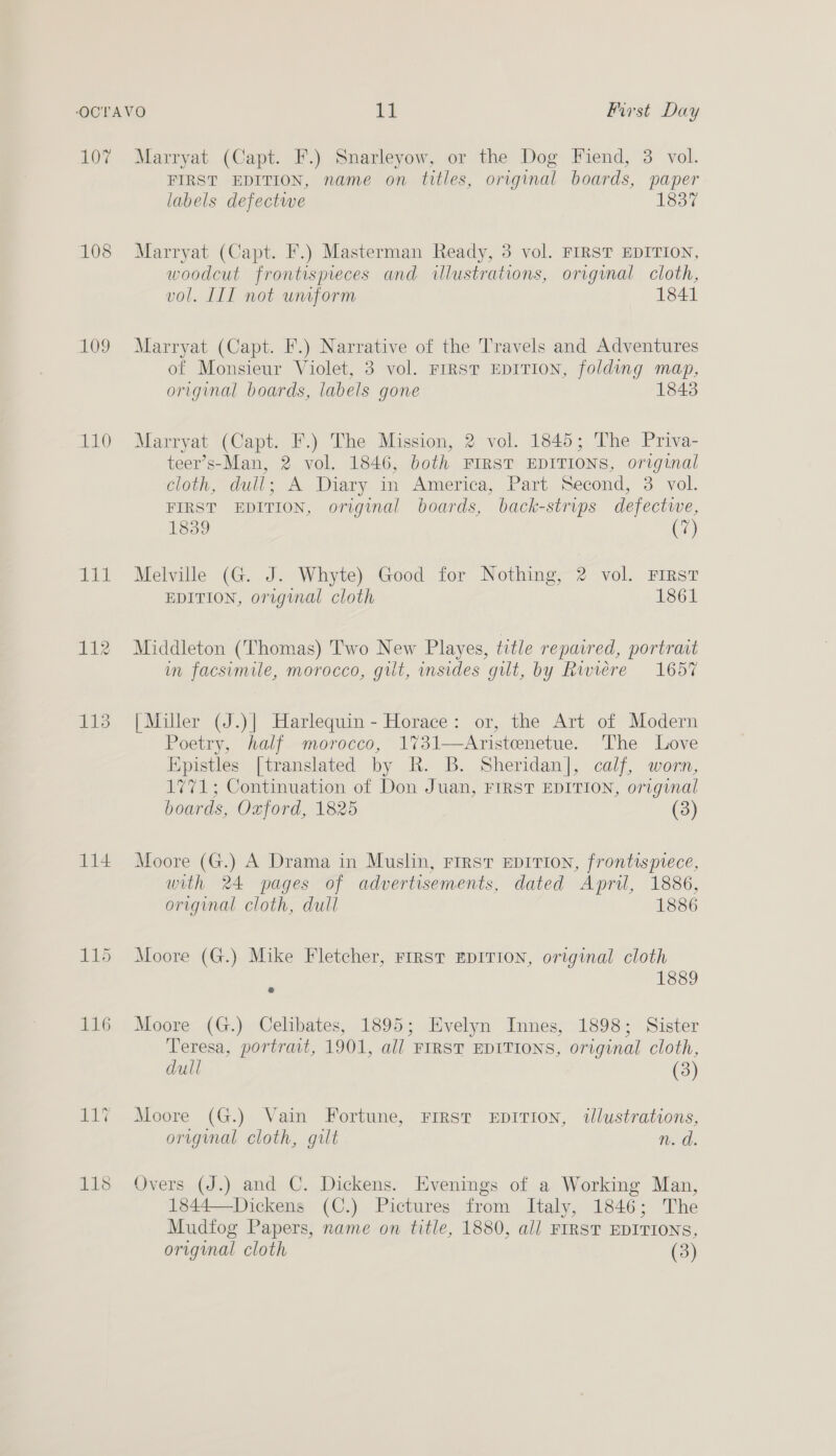 107 108 109 110 pl 113 114 ELEY 118 Marryat (Capt. F.) Snarleyow, or the Dog Fiend, 3 vol. FIRST EDITION, name on titles, original boards, paper labels defectwe 1837 Marryat (Capt. F.) Masterman Ready, 3 vol. FIRST EDITION, woodcut frontispieces and illustrations, original cloth, vol. IIT not uniform 1841 Marryat (Capt. F.) Narrative of the Travels and Adventures of Monsieur Violet, 3 vol. FIRST EDITION, folding map, original boards, labels gone 1843 Marryat (Capt. F.) The Mission, 2 vol. 1845; The Priva- teer’s-Man, 2 vol. 1846, both FIRST EDITIONS, original clogs -dull: A Diary im America, Part. Second, 3 voll. FIRST EDITION, original boards, back-strips defective, 1839 (7) Melville (G. J. Whyte) Good for Nothing, 2 vol. First EDITION, original cloth 1861 Middleton (‘Thomas) ''wo New Playes, title repaired, portrait im facsimile, morocco, gilt, insides gilt, by Riviere 1657 [Miller (J.)| Harlequin - Horace: or, the Art of Modern Poetry, half morocco, 1731—Aristenetue. The Love Kpistles [translated by R. B. Sheridan], calf, worn, 1771; Continuation of Don Juan, FIRST EDITION, original boards, Oxford, 1825 (3) Moore (G.) A Drama in Muslin, First EDITION, frontispiece, with 24 pages of advertisements, dated April, 1886, original cloth, dull 1886 Moore (G.) Mike Fletcher, First EDITION, original cloth 1889 Moore (G.) Celibates, 1895; Evelyn Innes, 1898; Sister Teresa, portrait, 1901, all FIRST EDITIONS, original cloth, dull (3) Moore (G.) Vain Fortune, Frrst EpITion, tlustrations, original cloth, gilt n. d. Overs (J.) and C. Dickens. Evenings of a Working Man, 1844—Dickens (C.) Pictures from Italy, 1846; The Mudtfog Papers, name on title, 1880, all FIRST EDITIONS,