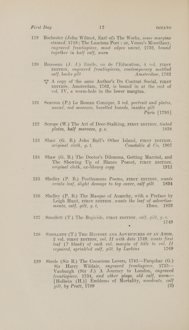 120 124 125 126 129 stained, 1718; The Luscious Poet : or, Venus’s Miscellany, engraved frontisprece, most edges uncut, 1732, bound together in half calf, worn Rousseau (J. J.) Emile, ou de Education, 4 vol. FIRST EDITION, engraved frontispieces, contemporary mottled calf, backs gilt Amsterdam, 1762 ** A copy of the same Author’s Du Contrat Social, FIRsT EDITION, Amsterdam, 1762, is bound in at the end of vol. IV, a worm-hole in the lower margins. Searron (P.) Le Roman Comique, 3 vol. portrait and plates, uncut, red morocco, bevelled boards, insides gilt Paris’ (1795) Scrope (W.) The Art of Deer-Stalking, FIRST EDITION, tinted plates, half morocco, g. e. 1838 Shaw (G. B.) John Bull’s Other Island, First EDITION, origumal cloth, gq. t. Constable &amp; Co. 1907 Shaw (G. B.) The Doctor’s Dilemma, Getting Married, and The Showing Up of Blanco Posnet, FIRST EDITION, original cloth, ex-library copy Oat Shelley (P. B.) Posthumous Poems, FIRST EDITION, wants errata leaf, slight damage to top cover, calf gilt 1824 Shelley (P. B.) The Masque of Anarchy, with a Preface by Leigh Hunt, FIRST EDITION, wants the leaf of advertise- ments, calf, gilt, g. t. 12mo. 1832 Smollett (T.) The Regicide, FIRST EDITION, calf, gilt, g. é. 749 Smouuetrr (T.) THe History AND ADVENTURES OF AN ATOM, 2 vol. FIRST EDITION, vol. IT with date 1749, wants first leaf (? blank) of each vol. margin of title to vol. I repaired, sprinkled calf, gilt, by Larkins 1769 Steele (Sir R.) The Conscious Lovers, 1741—Farquhar (G.) Sir Harry Wildair, engraved frontispiece, 1735— Vanburgh (Sir J.) A Journey to London, engraved frontispiece, 1734, and other plays, old calf, worn— [Holbein (H.)] Emblems of Mortality, woodcuts, calf gilt, by Pratt, 1789 (2)