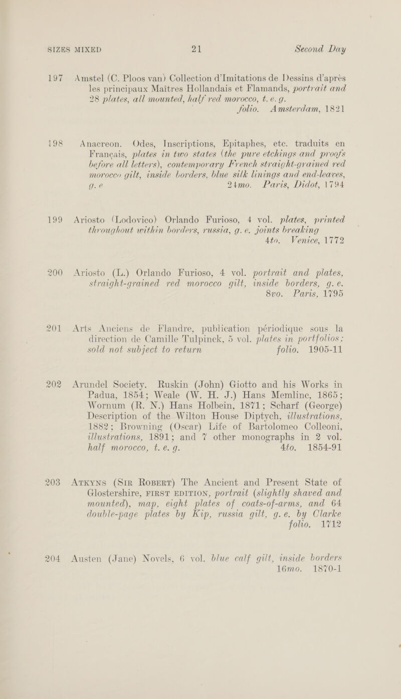 igi 198 OQ 200 202 203 Amstel (C. Ploos van) Collection d’Imitations de Dessins d’aprés les principaux Maitres Hollandais et Flamands, portrait and 28 plates, all mounted, half red morocco, t. €. g. folio. Amsterdam, 1821 Anacreon. Odes, Inscriptions, Epitaphes, etc. traduits en Francais, plates in two states (the pure etchings and proofs before all letters), contemporary Krench straight-grained red moroccy gilt, inside borders, blue silk linings and end-leaves, g. @ 21mo. Paris, Didot, 1794 Ariosto (Lodovico) Orlando Furioso, 4 vol. plates, printed throughout within borders, russia, g.e. joints breaking Ato. Venice, 1772 Ariosto (L.) Orlando Furioso, 4 vol. portrait and plates, straight-grained red morocco gilt, mside borders, gq. e. S00... Fars, Vie Arts Anciens de Flandre, publication périodique sous la direction de Camille Tulpinck, 5 vol. plates in portfolvos ; sold not subject to return folio. 1905-11 Arundel Society. Ruskin (John) Giotto and his Works in Padua, 1854; Weale (W. H. J.) Hans Memline, 1865; Wornum (R. N.) Hans Holbein, 1871; Scharf (George) Description of the Wilton House Diptych, ilustrations, 1882; Browning (Oscar) Life of Bartolomeo Colleoni, ulustrations, 1891; and 7 other monographs in 2 vol. half morocco, t. é. g. 4to. 1854-91 AtKyns (Sir Rozpert) The Ancient and Present State of Glostershire, FIRST EDITION, portrait (slightly shaved and mounted), map, eight plates of coats-of-arms, and 64 double-page plates by Kip, russia gilt, g.e. by Clarke foro, ATi Austen (Jane) Novels, 6 vol. blue calf gilt, inside borders 16mo. 1870-1