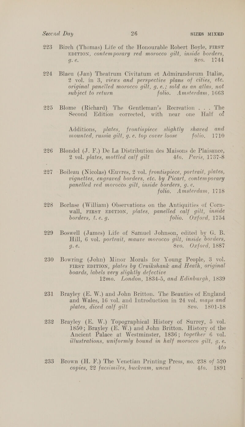 223 220 228 230 231 ROR 239 Birch (Thomas) Life of the Honourable Robert Boyle, FIRST EDITION, contemporary red morocco gut, inside borders, gy é 8v0. 1744 Blaeu (Jan) Theatrum Civitatum et Admirandorum Italie, 2 vol. in 8, views and perspective plans of cities, etc. original panelled morocco gilt, g. e.; sold as an atlas, not subject to return follo. Amsterdam, 1663 Blome (Richard) The Gentleman’s Recreation . . . The Second Edition corrected, with near one Half of Additions, plates, frontispiece slightly shaved and mounted, russia gilt, g. e. top cover loose poww.. 1710 Blondel (J. F.) De La Distribution des Maisons de Plaisance, 2 vol. plates, mottled calf gilt Ato. Paris, 1737-8 Boileau (Nicolas) Giuvres, 2 vol. frontispiece, portrait, plates, vignettes, engraved borders, etc. by Picart, contemporary panelled red morocco. gilt, side borders, g. e. folio. Amsterdam, 1718 Borlase (William) Observations on the Antiquities of Corn- wall, FIRST EDITION, plates, panelled calf gilt, wmside borders,..t. €. g. folio. Oxford, 1754 Boswell (James) Life of Samuel Johnson, edited by G. B. Hill, 6 vol. portrait, mauve morocco gilt, inside borders, Dail, 8v0. Oxford, 1887 Bowring (John) Minor Morals for Young People, 3 vol. FIRST EDITION, plates by Cruikshank and Heath, original boards, labels very slightly defectwe 12mo. London, 1834-5, and Edinburgh, 1839 Brayley (EH. W.) and John Britton. The Beauties of England - and Wales, 16 vol. and Introduction in 24 vol. maps and plates, diced calf gilt 8vo. 1801-18 Brayley (i. W.) Topographical History of Surrey, 5 vol. 1850; Brayley (HE. W.) and John Britton. History of the Ancient Palace at Westminster, 1836; together 6 vol. ulustrations, uniformly bound wm half morocco gilt, gq. e. Ato Brown (H. F.) The Venetian Printing Press, no. 238 of 520 copes, 22 facsimiles, buckram, uncut 4to. 1891