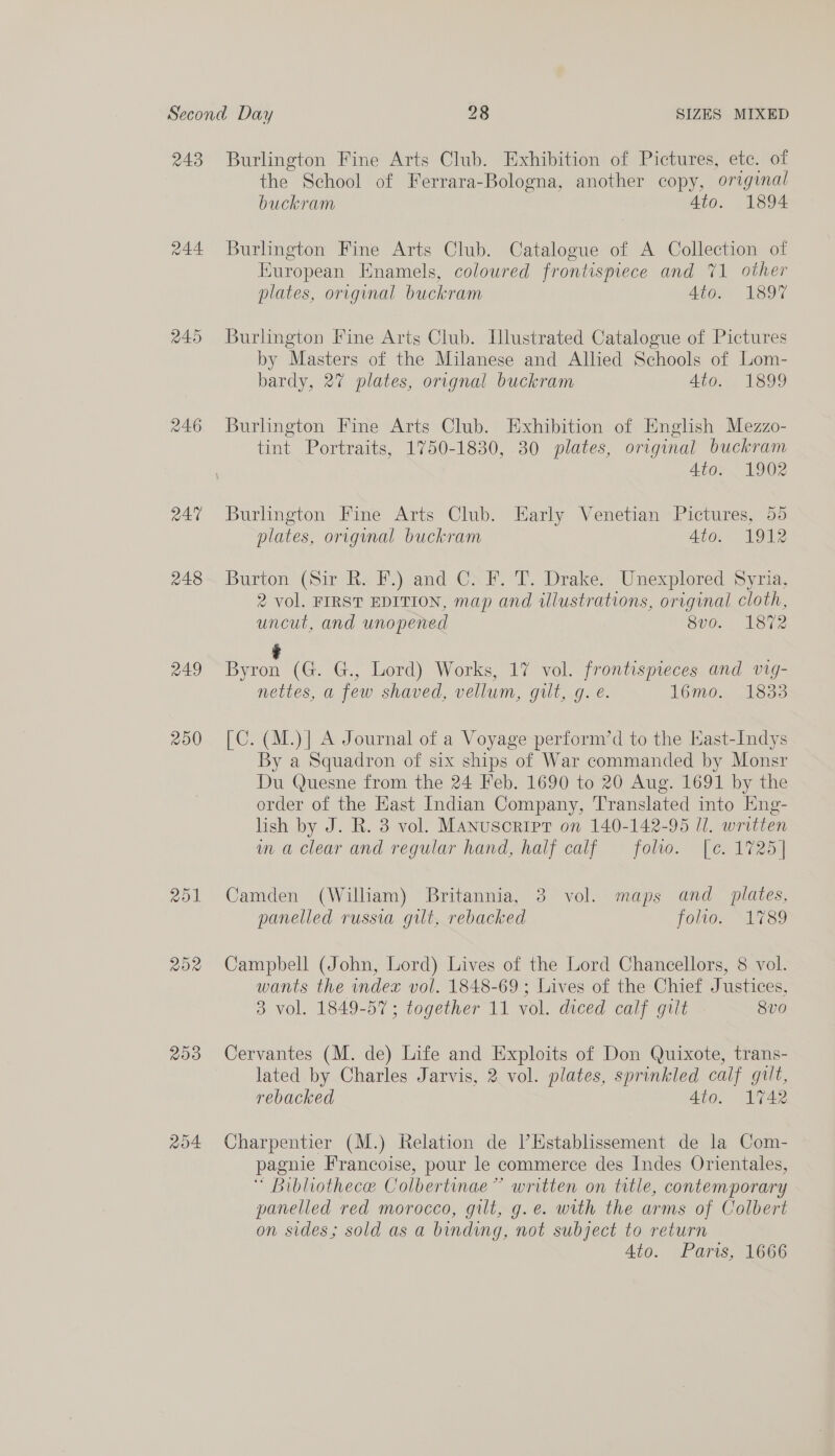 243 248 249 200 208 204 Burlington Fine Arts Club. Exhibition of Pictures, ete. of the School of Ferrara-Bologna, another copy, original buckram Ato. 1894 Burlington Fine Arts Club. Catalogue of A Collection of European Enamels, coloured frontispiece and 71 other plates, original buckram Ato. 1897 Burlington Fine Arts Club. Illustrated Catalogue of Pictures by Masters of the Milanese and Allied Schools of Lom- bardy, 27 plates, orignal buckram Ato. 1899 Burlington Fine Arts Club. Exhibition of English Mezzo- tint Portraits, 1750-1830, 30 plates, original buckram Ato 1902 Burlington Fine Arts Club. Early Venetian Pictures, 55 plates, original buckram Ato. 1912 Burton (Sir hx FJjvand CXF. T. Drake. Unexplored Syria, 2 vol. FIRST EDITION, map and illustrations, original cloth, uncut, and unopened 8vo. 1872 ? Byron (G. G., Lord) Works, 17 vol. frontispieces and vig- nettes, a few shaved, vellum, gilt, g. e. 16mo. 18383 [C. (M.)| A Journal of a Voyage perform’d to the East-Indys By a Squadron of six ships of War commanded by Monsr Du Quesne from the 24 Feb. 1690 to 20 Aug. 1691 by the order of the Hast Indian Company, Translated into Eng- lish by J. R. 3 vol. Manusoripr on 140-142-965 ll. written im a clear and regular hand, half calf folio. [¢. 1725] Camden (Wilham) Britannia, 3 vol. maps and _ plates, panelled russia gilt, rebacked folio. 1789 Campbell (John, Lord) Lives of the Lord Chaneellors, 8 vol. wants the index vol. 1848-69 ; Lives of the Chief Justices, 3 vol. 1849-57; together 11 vol. diced calf gilt 8vo Cervantes (M. de) Life and Exploits of Don Quixote, trans- lated by Charles Jarvis, 2 vol. plates, sprinkled calf gilt, rebacked 4to. 1742 Charpentier (M.) Relation de ’Establissement de la Com- pagnie Francoise, pour le commerce des Indes Orientales, * Bibliothece Colbertinae” written on title, contemporary panelled red morocco, gilt, g.e. with the arms of Colbert on sides; sold as a binding, not subject to return 4to. Paris, 1666