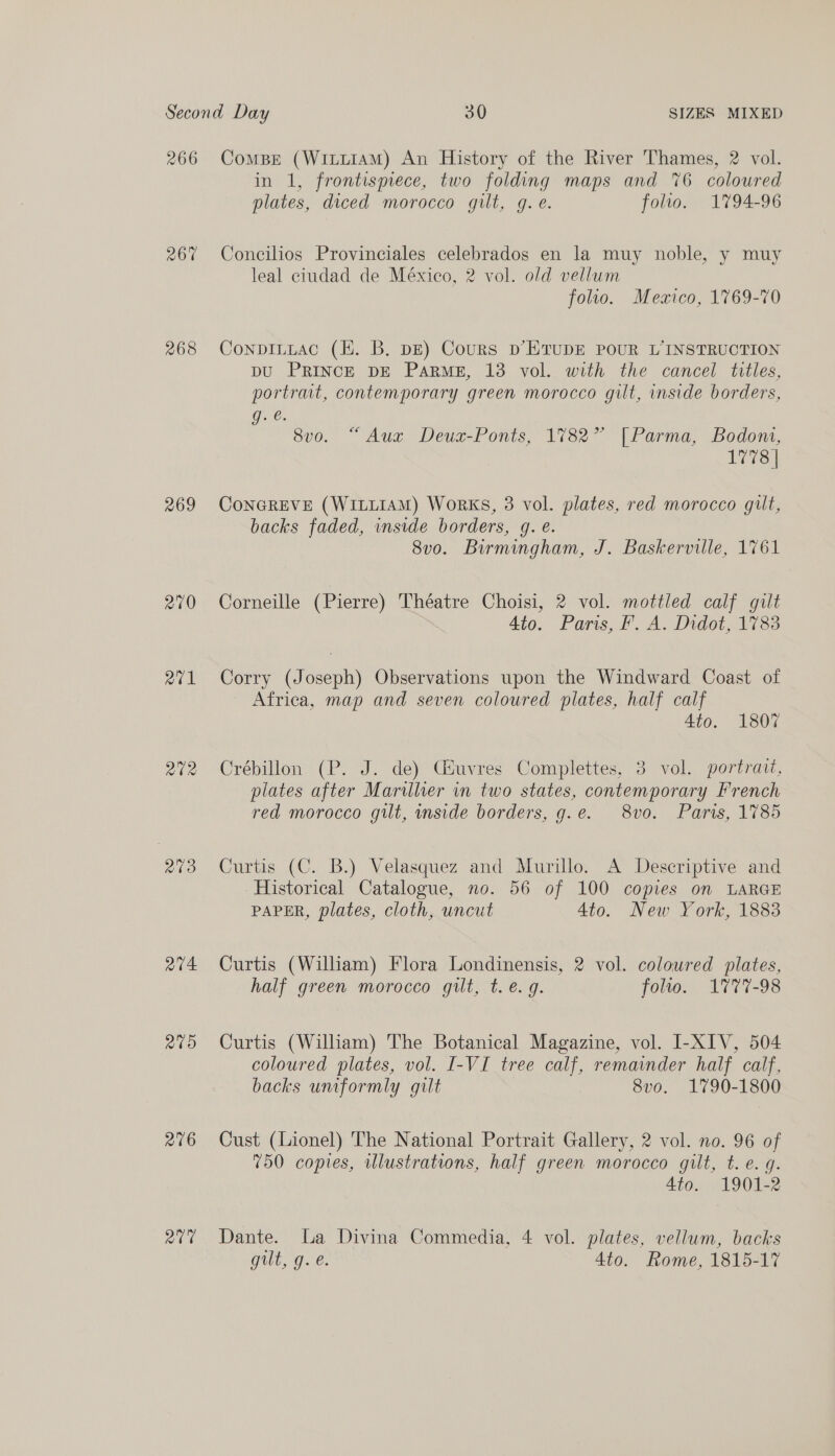 266 267 268 269 270 Q¢1 ate Paes) a7V4 R09 216 abd Compe (Witt1AM) An History of the River Thames, 2 vol. in 1, frontispiece, two folding maps and %6 coloured plates, diced morocco gilt, g. e. folio. 1794-96 Concilios Provinciales celebrados en la muy noble, y muy leal ciudad de México, 2 vol. old vellum folio. Mexico, 1769-70 Conpituac (i. B. DE) Cours D’ETUDE POUR L’INSTRUCTION pU PRINCE DE Pars, 13 vol. with the cancel titles, portrat, contemporary green morocco gilt, inside borders, g. é. 870. ~ Aux Deua-Ponts, 17827 |[Parma, Bodont, dace ConGREVE (W1ILLIAM) Works, 3 vol. plates, red morocco gilt, backs faded, inside borders, g. e. 8vo. Birmingham, J. Baskerville, 1761 Corneille (Pierre) Théatre Choisi, 2 vol. mottled calf gilt 4to. Paris, F. A. Didot, 1783 Corry (Joseph) Observations upon the Windward Coast of Africa, map and seven coloured plates, half calf 4to. 1807 Crébillon (P. J. de) CGSuvres Complettes, 3 vol. portrait, plates after Marillhher in two states, contemporary French red morocco gilt, mside borders, g.e. 8vo. Paris, 1785 Curtis (C. B.) Velasquez and Murillo. A Descriptive and Historical Catalogue, no. 56 of 100 copies on LARGE PAPER, plates, cloth, uncut Ato. New York, 1883 Curtis (William) Flora Londinensis, 2 vol. coloured plates, half green morocco gilt, t. e.g. folio. 1777-98 Curtis (William) The Botanical Magazine, vol. I-XIV, 504 coloured plates, vol. I-VI tree calf, remainder half calf, backs umformly gilt 8v0o. 1790-1800 Cust (Lionel) The National Portrait Gallery, 2 vol. no. 96 of 750 copies, wlustrations, half green morocco gilt, t.e. g. 4to. 1901-2 Dante. La Divina Commedia, 4 vol. plates, vellum, backs gill, g. €. 4to. Rome, 1815-17