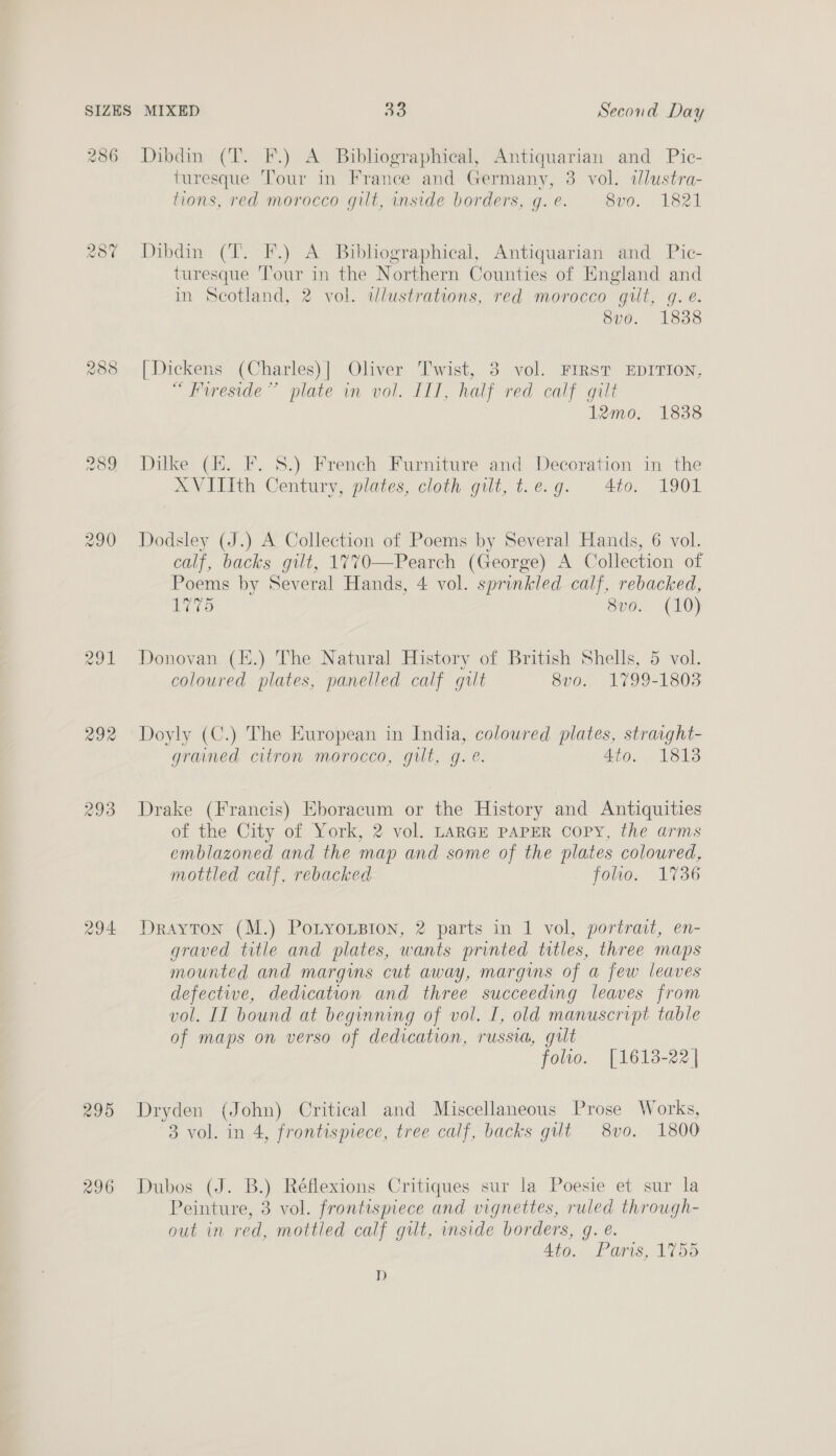 286 AS) (98) <2 288 won 291 292 293 295 296 Dibdin (T. F.) A Bibliographical, Antiquarian and Pic- turesque Tour in France and Germany, 3 vol. dlustra- tions, red morocco gilt, inside borders, gq. e. Boos 1321 Dibdin (T. F.) A Bibhographical, Antiquarian and Pic- turesque ‘Tour in the Northern Counties of England and in Scotland, 2 vol. wdlustrations, red morocco gut, gq. e. Svo. 1838 [Dickens (Charles)] Oliver Twist, 3 vol. FIRST EDITION, “ Fureside”’ plate wm vol. Ill, half red calf gilt 12mo. 1838 Dilke (EH. F. 8.) French Furniture and Decoration in the XVIlIth Century, plates, cloth gilt, t.e.g. 40, 1901 Dodsley (J.) A Collection of Poems by Several Hands, 6 vol. calf, backs gilt, 1770—Pearch (George) A Collection of Poems by Several Hands, 4 vol. sprinkled calf, rebacked, 1775 8vo. (10) Donovan (H.) The Natural History of British Shells, 5 vol. coloured plates, panelled calf gult 8vo. 1799-1803 Doyly (C.) The European in India, coloured plates, straight- grained citron morocco, gilt, g. e. 4to. 1813 Drake (Francis) Eboracum or the History and Antiquities of the City of York, 2 vol. LARGE PAPER COPY, the arms emblazoned and the map and some of the plates coloured, mottled calf, rebacked folho. 1736 Drayton (M.) PoLyousBion, 2 parts in 1 vol, portrait, en- graved title and plates, wants printed titles, three maps mounted and margins cut away, margms of a few leaves defective, dedication and three succeeding leaves from vol. II bound at beginning of vol. I, old manuscript table of maps on verso of dedication, russia, gilt folto. [1613-22 | Dryden (John) Critical and Miscellaneous Prose Works, 3 vol. in 4, frontispiece, tree calf, backs gut 8vo. 1800 Dubos (J. B.) Réflexions Critiques sur la Poesie et sur la Peinture, 3 vol. frontispiece and vignettes, ruled through- out in red, mottled calf gut, mside borders, g. €. 4to. Pars, 1755 D