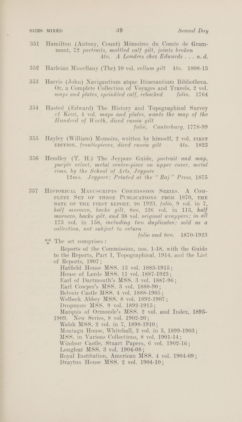 Jol 306 oot Hamilton (Antony, Count) Mémoires du Comte de Gram- mont, 72 portraits, mottled calf gilt, joints broken 4to. A Londres chez Edwards ... n.d. Harleian Miscellany (The) 10 vol. vellum gilt 4to. 1808-13 Harris (John) Navigantium atque Itinerantium Bibliotheca. Or, a Complete Collection of Voyages and Travels, 2 vol. maps and plates, sprinkled calf, rebacked folio. 1764 Hasted (Edward) The History and Topographical Survey of Kent, 4 vol. maps and plates, wants the map of the Hundred of Worth, diced russia gilt folio, Canterbury, 1778-99 Hayley (Wiliam) Memoirs, written by himself, 2 vol. FIRST EDITION, frontispreces, diced russia gilt 4to. 1823 Hendley (T. H.) The Jeypore Guide, portrait and map, purple velvet, metal centre-piece on upper cover, metal rims, by the School of Arts, Jeypore 12mo. Jeypore: Printed at the “ Raj” Press, 1875 HistoricaL Manuscriprs CoMMISSION SERIES. A Com- PLETE SET OF THESE PUBLICATIONS FROM 1870, THE DATE OF THE FIRST REPORT, TO 1923, folvo, 9 vol. im 7, half morocco, backs gilt, 8vo, 126 vol. in 113, half morocco, backs gilt, and 38 vol. original wrappers; wm all 173 vol. in 158, including two duplicates; sold as a collection, not subject to return folio and 8vo. 1870-1923 4 The set comprises’: Reports of the Commission, nos. 1-18, with the Guide to the Reports, Part I, Topographical, 1914, and the List of Neports;-1907 ; Hatfield House MSS. 13 vol. 1883-1915; House of Lords MSS. 11 vol. 1887-1928 ; Earl of Dartmouth’s MSS. 3 vol. 1887-96; Earl Cowper’s MSS. 3 vol. 1888-90; Belvoir Castle MSS. 4 vol. 1888-1905 ; Welbeck Abbey MSS. 8 vol. 1892-1907 ; Dropmore MSS. 9 vol. 1892-1915; Marquis of Ormonde’s MSS. 2 vol. and Index, 1895- 1909. New Series, 8 vol. 1902-20; Welsh MSS. 2 vol. in 7, 1898-1910; Montagu House, Whitehall, 2 vol. in 3, 1899-1908 ; MSS. in Various Collections, 8 vol. 1901-14; Windsor Castle, Stuart Papers, 6 vol. 1902-16; Longleat MSS. 3 vol. 1904-08 ; Royal Institution, American MSS. 4 vol. 1904-09 ; Drayton House MSS. 2 vol. 1904-10;