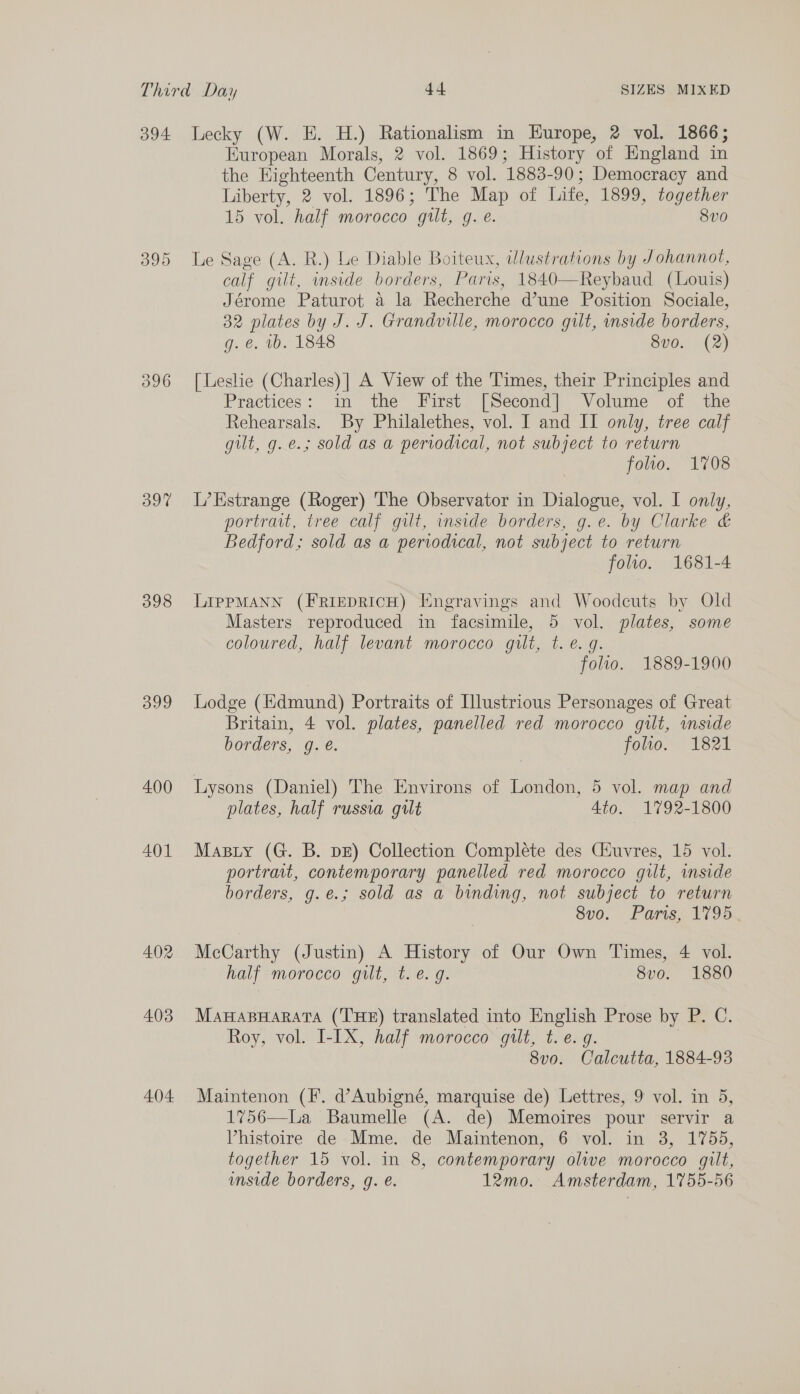 096 Bot 398 399 400 401 402 403 404 European Morals, 2 vol. 1869; History of England in the Highteenth Century, 8 vol. 1883-90; Democracy and Liberty, 2 vol. 1896; The Map of Life, 1899, together 15 vol. half morocco gilt, g. e. 8v0 Le Sage (A. R.) Le Diable Boiteux, wlustrations by Johannot, calf gilt, inside borders, Paris, 1840—Reybaud (Louis) Jérome Paturot a la Recherche d’une Position Sociale, 32 plates by J. J. Grandville, morocco gilt, side borders, g. €. wb. 1848 8vo. (2) [ Leslie (Charles) | A View of the Times, their Principles and Practices: in the First [Second] Volume of the Rehearsals. By Philalethes, vol. I and II only, tree calf gilt, g. e.; sold as a periodical, not subject to return folio. 1708 L’Estrange (Roger) The Observator in Dialogue, vol. I only, portrait, tree calf gilt, inside borders, g.e. by Clarke &amp; Bedford; sold as a periodical, not subject to return folio. 1681-4 LIPPMANN (FRIEDRICH) Engravings and Woodcuts by Old Masters reproduced in facsimile, 5 vol. plates, some coloured, half levant morocco gilt, t. e. g. folio. 1889-1900 Lodge (Edmund) Portraits of Illustrious Personages of Great Britain, 4 vol. plates, panelled red morocco gilt, mmside borders, g. &amp;. foo. 1821 Lysons (Daniel) The Environs of London, 5 vol. map and plates, half russia gilt 4to. 1792-1800 Masty (G. B. DE) Collection Complete des Giuvres, 15 vol. portrait, contemporary panelled red morocco gilt, inside borders, g.¢.; sold as a binding, not subject to return 8vo. Paris, 1795 McCarthy (Justin) A History of Our Own Times, 4 vol. half morocco gilt, t. e. g. 8vo. 1880 MaHaBHarata (THE) translated into English Prose by P. C. Roy, vol. I-IX, half morocco gilt, t.e. g. | 8vo. Calcutta, 1884-93 Maintenon (F. d’Aubigné, marquise de) Lettres, 9 vol. in 5, 1756—La Baumelle (A. de) Memoires pour servir a Vhistoire de Mme. de Maintenon, 6 vol. in 3, 1755, together 15 vol. in 8, contemporary olwe morocco gilt, inside borders, g. e. 12mo. Amsterdam, 1755-56