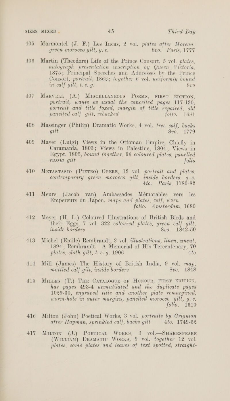 405 406 407 408 409 410 411 412 413 414 415 416 417 Marmontel (J. F.) Les Incas, 2 vol. plates after Moreau, green morocco gilt, g. é. 8v0. Paris, 1777 Martin (Theodore) Life of the Prince Consort, 5 vol. plates, autograph presentation imscription by Queen Victoria, 1875; Principal Speeches and Addresses by the Prince Consort, portrait, 1862; together 6 vol. uniformly bound ineealy Gut, Tie.G. Svo Marvett (A.) MISCELLANEOUS POEMS, FIRST EDITION, portrait, wants as usual the cancelled pages 117-130, portrait and title foxed, margin of title repaired, old panelled calf gilt, rebacked foto. 1681 Massinger (Philip) Dramatic Works, 4 vol. tree calf, backs gilt 8v0. 1779 Mayer (Luigi) Views in the Ottoman Empire, Chiefly in Caramania, 1803; Views in Palestine, 1804; Views in Egypt, 1805, bound together, 96 coloured plates, panelled russia gilt folio METASTASIO (PIETRO) OPERE, 12 vol. portrait and plates, contemporary green morocco gilt, inside borders, g. é. 4to. Paris, 1780-82 Meurs (Jacob van) Ambassades Mémorables vers les Empereurs du Japon, maps and plates, calf, worn foo. Amsterdam, 1680 Meyer (H. L.) Coloured Illustrations of British Birds and their Eggs, 7 vol. 322 coloured plates, green calf gilt, imside borders 8v0o. 1842-50 Michel (Emile) Rembrandt, 2 vol. illustrations, linen, uncut, 1894; Rembrandt. A Memorial of His Tercentenary, 70 plates, cloth gilt, t. e.g. 1906 Ato Mill (James) The History of British India, 9 vol. map, mottled calf gilt, inside borders 8vo. 1848 Mitues (T.) THe Catatocun or Honour, FIRST EDITION, has pages 493-4 unmutilated and the duplicate pages 1029-30, engraved title and another plate remargined, worm-hole in outer margins, panelled morocco gilt, g. e. folio. 1610 Milton (John) Poetical Works, 3 vol. portraits by Grignion after Hayman, sprinkled calf, backs gilt 4to. 1749-52 Mitton (J.) Portican Works, 3 vol.—SHAKESPEARE (Witt1AM) Dramatic Works, 9 vol. together 12 vol. plates, some plates and leaves of text spotted, straight-