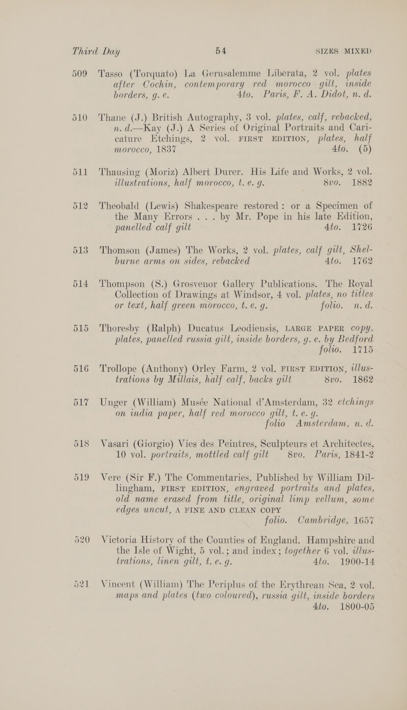 d09 510 ol4 515 Tasso (Torquato) La Gerusalemme Liberata, 2 vol. plates after Cochin, contemporary red morocco . gilt, imside borders, g. é. Ato. -Paris, FA. Didot, n. d. Thane (J.) British Autography, 3 vol. plates, calf, rebacked, n. d.—Kay (J.) A Series of Original Portraits and Cari- cature Etchings, 2 vol. FIRST EDITION, plates, half morocco, 1837 4to. (5)  Thausing (Moriz) Albert Durer. His Life and Works, 2 vol. illustrations, half morocco, t. e. g. 8vo. 1882 Theobald (Lewis) Shakespeare restored: or a Specimen of the Many Errors ... by Mr. Pope in his late Edition, panelled calf gult Ato. 1726 Thomson (James) The Works, 2 vol. plates, calf gilt, Shel- burne arms on sides, rebacked AGOs 62 Thompson (8.) Grosvenor Gallery Publications. The Royal Collection of Drawings at Windsor, 4 vol. plates, no titles or text, half green morocco, t. €. g. folio. nm. d. Thoresby (Ralph) Ducatus Leodiensis, LARGE PAPER copy, plates, panelled russia gilt, inside borders, g.e. by Bedford foo 1715 Trollope (Anthony) Orley Farm, 2 vol. FIRST EDITION, tJlus- trations by Mullais, half calf, backs gilt 8vo. 1862 Unger (William) Musée National d’Amsterdam, 32 etchings on india paper, half red morocco gut, t. e. g. 7 foo Amsterdam, n. d. Vasari (Giorgio) Vies des Peintres, Sculpteurs et Architectes, 10 vol. portraits, mottled calf gilt 8v0. Paris, 1841-2 Vere (Sir F.) The Commentaries, Published by William Dil- lingham, FIRST EDITION, engraved portraits and plates, old name erased from title, original lump vellum, some edges uncut, A FINE AND CLEAN COPY folio. Cambridge, 1657 Victoria History of the Counties of England. Hampshire and the Isle of Wight, 5 vol.; and index; together 6 vol. wlus- trations, linen gilt, t. €. g: 4to. 1900-14 Vineent (William) The Periplus of the Erythrean Sea, 2 vol. maps and plates (two coloured), russia gilt, inside borders 4to. 1800-05