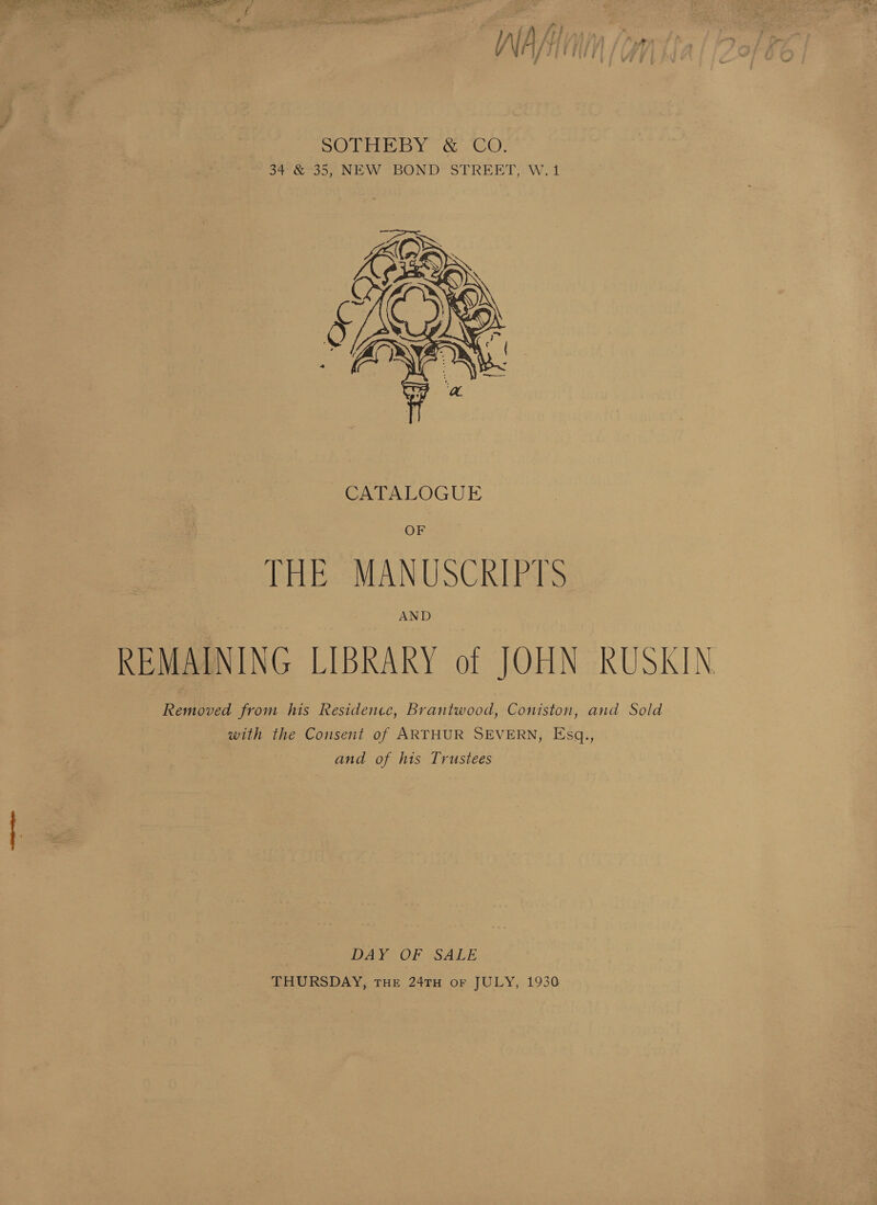 F if fy} Ath, 7 WA, ij ( fi SOTHEBY &amp; CO. 34 &amp; 35, NEW BOND STREET, W.1  OF THE MANUSCKIPTS AND REMAINING LIBRARY of JOHN RUSKIN Removed from his Residence, Brantwood, Coniston, and Sold with the Consent of ARTHUR SEVERN, Esq., and of his Trustees DAY OF SALE THURSDAY, THE 24TH oF JULY, 1930