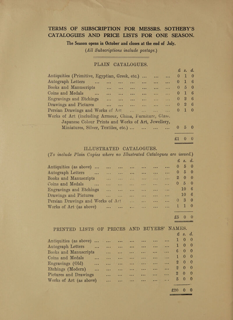 TERMS OF SUBSCRIPTION FOR MESSRS. SOTHEBY’S CATALOGUES AND PRICE LISTS FOR ONE SEASON. The Season opens in October and closes at the end of July. (All Subscriptions include postage.)  PLAIN CATALOGUES. Bs. d. Antiquities (Primitive, a Greek, etc.) . its Rak Autograph Letters N: Osea Books and Manuscripts ra, Coins and Medals ped bode Hngravings and Htchings Oar at Drawings and Pictures Oi 1G Persian Drawings and Works of ee - Opeth ano Works of Art (including Armour, China, aries alee Japanese Colour Prints and Works of Art, J ieee Miniatures, Silver, Textiles, etc.) .. ri gests trate Oso? 70 £1 0 0  ILLUSTRATED CATALOGUES. (To include Plain Copies where no Illustrated Catalogues are issued.) Besond, Antiquities (as above) ... 0 5 0 Autograph Letters on Ree Le ee eae OEY bao Books and Manuscripts be ER CONG BES Sage eera ty Ree me Coins and Medals si 108 Seti hace Oa U Engravings and Etchings 10 6 Drawings and Pictures LD Oy Persian Drawings and Works of rey Pll G Works of Art (as above) aed Ro £5 4020 PRINTED LISTS OF PRICES AND BUYERS’ NAMES. Antiquities (as above) ... Autograph Letters Books and Manuscripts Coins and Medals Engravings (Old) Etchings (Modern) Pictures and Drawings Works of Art (as above) AWM W WK AHH yY Saat Cone ok Creoe SSS oS sos £20 .0 0