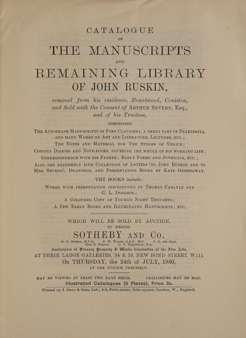 CATALOGUE THERE MANUSCRIPTS REMAINING LIBRARY OF JOHN RUSKIN, removed from his residence, Brantwood, Coniston, and Sold with the Consent of ARTHUR SEVERN, Esq,., and of his T'rustees, COMPRISING THE AUTOGRAPH MANUSCRIPTS OF FoRS CLAVIGERA, A GREAT PART OF PRAETERITA, AND MANY WORKS ON ART AND LITERATURE, LECTURES, ETC. ; Tur Notes AND MATERIAL FOR THE STONES OF VENICE; Copious DiARIES AND NOTE-BOOKS, COVERING THE WHOLE OF HIS WORKING LIFE ; CORRESPONDENCE WITH HIS FATHER ; EARLY POEMS AND JUVENILIA, ETC. ; ALSO THE EXTREMELY FINE COLLECTION OF LETTERS (TO JoHN RUSKIN AND TO Mrs. SEveRN), DRAWINGS, AND PRESENTATION Books By Kate GREENAWAY. THE BOOKS include: WoRKS WITH PRESENTATION INSCRIPTIONS BY THOMAS CARLYLE AND C. L. Dopaeson ; A CoLourrED Copy oF Youne’s Nicut THOouGHTSs; A Frew Earty Books AND ILLUMINATED MANUSCRIPTS ; ETC.    WHICH WILL BE SOLD BY AUCTION, BY MESSRS. SOTHEBY AND Co. G. D. Hopson, M.V.O. F. W. WakrE, O.B.E., M.C. C. G. DES GRAZ. Miss E, BAaRLow. C. V. PinKineTon, B.A. Auctioneers of Hiterary Property &amp; Works illustrative of the Fine Arts, AT THEIR LARGE GALLERIES, 34 &amp; 35, NEW BOND STREET, W.(1). On THURSDAY, the 24th of JULY, 1930, AT ONE O'CLOCK PRECISELY. MAY BE VIEWED AT LEAST TWO DAYS PRIOR. CATALOGUES MAY BE HAD. Illustrated Catalogues (5 Plates), Price Qs. Printed by J. Davy &amp; Sons, Ltd., 8-9, Frith-street, Soho-square, London, W., England.