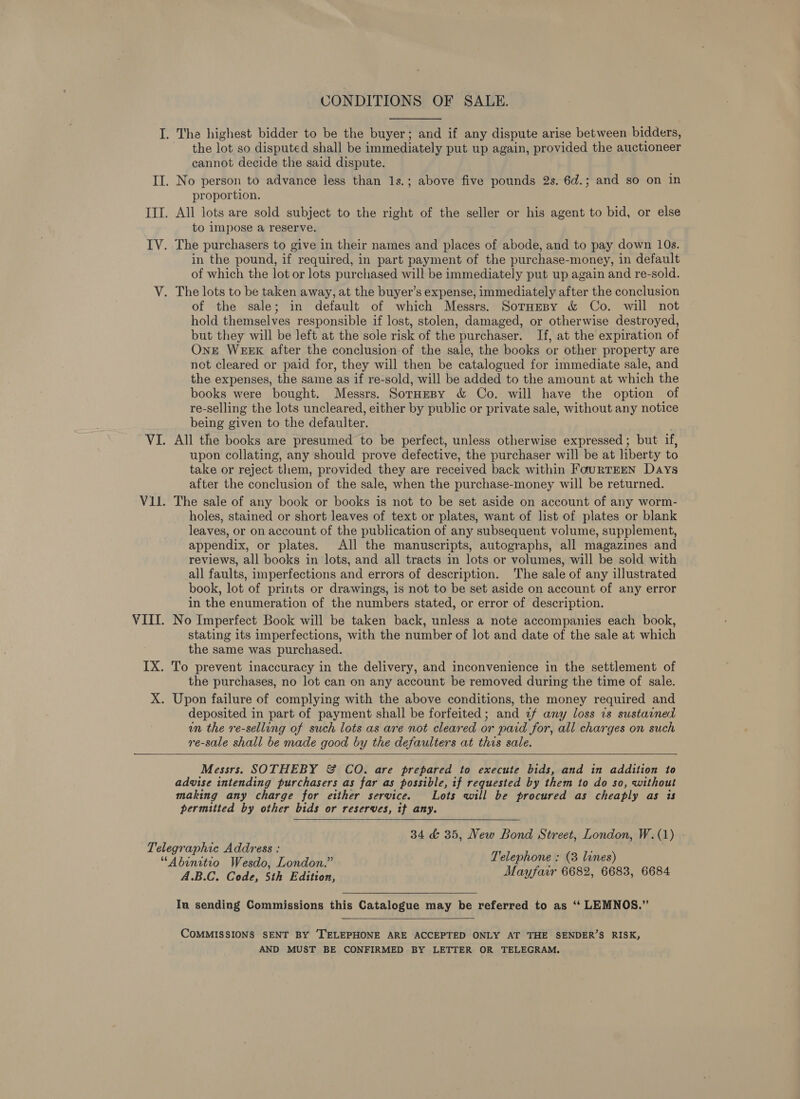 CONDITIONS OF SALE. the lot so disputed shall be immediately put up again, provided the auctioneer cannot decide the said dispute. proportion. to impose a reserve. in the pound, if required, in part payment of the purchase-money, in default of which the lot or lots purchased will be immediately put up again and re-sold. of the sale; in default of which Messrs. Sornesy &amp; Co. will not hold themselves responsible if lost, stolen, damaged, or otherwise destroyed, but they will be left at the sole risk of the purchaser. If, at the expiration of OnE WEEK after the conclusion-of the sale, the books or other property are not cleared or paid for, they will then be catalogued for immediate sale, and the expenses, the same as if re-sold, will be added to the amount at which the books were bought. Messrs. SornHepy &amp; Co. will have the option of re-selling the lots uncleared, either by public or private sale, without any notice being given to the defaulter. All the books are presumed to be perfect, unless otherwise expressed; but if, upon collating, any should prove defective, the purchaser will be at liberty to take or reject them, provided they are received back within FourTEEN Days after the conclusion of the sale, when the purchase-money will be returned. The sale of any book or books is not to be set aside on account of any worm- holes, stained or short leaves of text or plates, want of list of plates or blank leaves, or on account of the publication of any subsequent volume, supplement, appendix, or plates. All the manuscripts, autographs, all magazines and reviews, all books in lots, and all tracts in lots or volumes, will be sold with all faults, imperfections and errors of description. The sale of any illustrated book, lot of prints or drawings, is not to be set aside on account of any error in the enumeration of the numbers stated, or error of description. No Imperfect Book will be taken back, unless a note accompanies each book, stating its imperfections, with the number of lot and date of the sale at which the same was purchased. the purchases, no lot can on any account be removed during the time of sale. deposited in part of payment shall be forfeited; and 2f any loss ts sustained un the re-selling of such lots as are not cleared or paid for, all charges on such re-sale shall be made good by the defaulters at this sale.  Messrs. SOTHEBY &amp; CO. are prepared to execute bids, and in addition to advise intending purchasers as far as possible, if requested by them to do so, without making any charge for etther service. Lots will be procured as cheaply as is permitted by other bids or reserves, if any. 34 &amp; 35, New Bond Street, London, W.(1) Telephone : (3 lines) Mayfair 6682, 6683, 6684  A.B.C. Code, 5th Edition, Iu sending Commissions this Catalogue may be referred to as ‘“‘ LEMNOS.”  COMMISSIONS SENT BY TELEPHONE ARE ACCEPTED ONLY AT THE SENDER’S RISK, AND MUST BE CONFIRMED BY LETTER OR TELEGRAM.