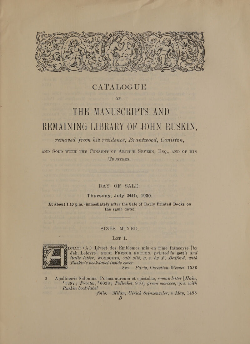  OF THE MANUSCRIPTS AND REMAINING LIBRARY OF JOHN RUSKIN, removed from his residence, Brantwood, Coniston, AND SOLD WITH THE CONSENT OF ARTHUR SEVERN, HSQ., AND OF HIS TRUSTEES.   DAY OF SAULH. Thursday, July 24th, 19380. At about 1.10 p.m. (immediately after the Sale of Early Printed Books on the same date), SIZES MIXED. Lot 1.      : Fey Aucrati (A.) Livret des Emblemes mis en rime francoyse [by Hi Jeh. Lefevre], FIRST FRENCH EDITION, printed in gothic and 3) italic letter, Woopcuts, calf gilt, g.e. by F. Bedford, with 7 / fs § Ruskin’s book-label inside cover ee = 8v0. Paris, Chrestien Wechel, 1536 Apollinaris Sidonius. Poema aureum et epistolae, roman letter | Hain, *1987; Proctor, *6038 ; Pellechet, 910], green morocco, g.e. with Ruskin book-label folio. Milan, Ulrich Scinzenzeler, 4 May, 1498 B