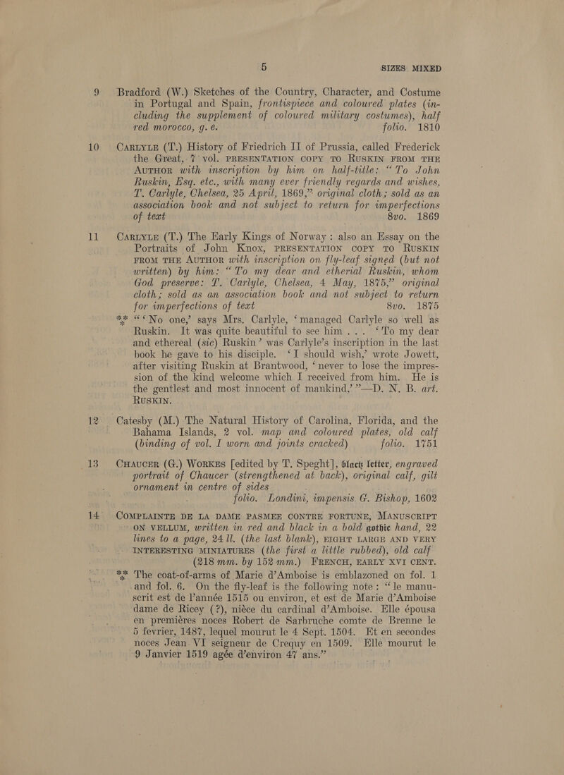10 11 13 5 SIZES. MIXED in Portugal and Spain, frontispiece and coloured plates (in- cluding the supplement of coloured military costumes), half red Morocco, g. é. folto. 1810 Cary LE (T.) History of Friedrich II of Prussia, called Frederick the Great, 7 vol. PRESENTATION COPY TO RUSKIN FROM THE AuTHOR with inscription by him on half-title: “To John Ruskin, Esq. etc., with many ever friendly regards and wishes, T. Carlyle, Chelsea, 25 April, 1869,” original cloth; sold as an association book and not subject to return for imperfections of text 8vo. 1869 CARLYLE (T.) The Early Kings of Norway: also an Essay on the Portraits of John Knox, PRESENTATION COPY TO RUSKIN FROM THE AUTHOR with inscription on fly-leaf signed (but not written) by him: “To my dear and etherial Ruskin, whom God preserve: T. Carlyle, Chelsea, 4 May, 1875,” original cloth; sold as an association book and not subject to return for wmperfections of text 8vo. 1875 ** “No one, says Mrs. Carlyle, ‘managed Carlyle so well as Ruskin. It was quite beautiful to see him... ‘To my dear and ethereal (sic) Ruskin’ was Carlyle’s inscription in the last book he gave to his disciple. ‘I should wish,’ wrote Jowett, after visiting Ruskin at Brantwood, ‘ never to lose the impres- sion of the kind welcome which I received from him. He is the gentlest and most innocent of mankind, ”—D. N. B. art. RUSKIN. Catesby (M.) The Natural History of Carolina, Florida, and the Bahama Islands, 2 vol. map and coloured plates, old calf (binding of vol. I worn and joints cracked) folto.. 1751 CHAUCER (G.) Workzgs [edited by T. Speght], b{ncts letter, engraved portrait of Chaucer (strengthened at back), original calf, gilt ornament in centre of sides | folio. Londini, impensis. G. Bishop, 1602 COMPLAINTE DE LA DAME PASMEE CONTRE FORTUNE, MANUSORIPT ON VELLUM, written in red and black in a bold gothic hand, 22 lines to a page, 2411. (the last blank), EIGHT LARGE AND VERY INTERESTING MINIATURES (the first a little rubbed), old calf (218 mm. by 152mm.) FRENCH, EARLY XVI CENT. and fol. 6. On the fly-leaf is the following note: “le manu- serit est de Pannée 1515 ou environ, et est de Marie d’Amboise dame de Ricey (?), niéce du cardinal d’Amboise. Elle épousa en premiéres noces Robert de Sarbruche comte de Brenne le 5 fevrier, 1487, lequel mourut le 4 Sept. 1504. Et en secondes noces Jean VI seigneur de Crequy en 1509. Elle mourut le 9 Janvier 1519 agée d’environ 47 ans.” Panty