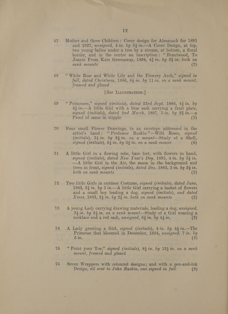 67 68 69 70 re 73 V4. 76 12 Mother and three Children: Cover design for Almanack for 1891 and 1927, unsigned, 41n. by 8341n—A Cover Design, at top, two young ladies under a tree by a stream, at bottom, a floral border, and in the centre an inscription: “ Brantwood, To Joanie From Kate Greenaway, 1894, 431m. by 38%n. both on sunk mounts (2) “White Rose and White Lily and the Flowery Arch,” signed in full, dated Christmas, 1886, 64 um. by 11 in. on a sunk mount, framed and glazed [See ILLUSTRATION. | “Primroses,” signed (initials), dated 23rd Sept. 1886, 441. by 44 in.—A little Girl with a blue sash carrying a fruit plate, signed (initials), dated 2nd March, 1887, 3 in. by 2% in.—a Proof of same in stipple (3) Four small Flower Drawings, in an envelope addressed in the artist’s hand: ‘“ Professor Ruskin’”—wWild Roses, signed (initials), 384on. by 2%. on a mount—Study of a Shell, signed (imitials), 24 im. by 34m. on a sunk mount (6) A little Girl in a flowing robe, bare feet, with flowers in hand, signed (initials), dated New Year's Day, 1895, 4%. by 34 in. —A little Girl in the Air, the moon in the background and trees in front, signed (uwnitials), dated Dec. 1883, 3 in. by 24 in. both on sunk mounts (2) Two little Girls in outdoor Costume, signed (initials), dated June, 1883, 241n. by 3 m.—A little Girl carrying a basket of flowers and a small boy leading a dog, signed (initials), and dated Amas, 1883, 24in. by 2m. both on sunk mounts (2) A young Lady carrying drawing materials, leading a dog, unsigned, 33 in. by 241n. on a sunk mount—-Study of a Girl wearing a necklace and a red sash, unsigned, 64 n. by 44 in. 7 (2) A Lady greeting a Girl, signed (iitials), 4in. by 44 in.—The Primrose that bloomed in December, 1884, unsigned, 7 in. by 5m. (2) “Point your Toe,” signed (initials), 841. by 124%. on a sunk mount, framed and glazed Seven Wrappers with coloured designs; and with a pen-and-ink