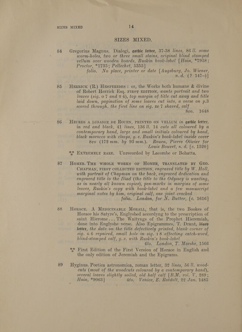 84 85 86 87 89 SIZES MIXED. Gregorius Magnus. Dialogi, gothic fetter, 37-38 lines, 86 Il. some worm-holes, two or three small stains, original blind stamped vellum over wooden boards, Ruskin book-label |[Haiwm, *7958; Proctor, *1735; Pellechet, 5355 | folio. No place, printer or date [Augsburg, Jo. Wrener, n.d, (? 147-)] Herrick (R.) HespertpEes : or, the Works both humane &amp; divine of Robert Herrick Esq. FIRST EDITION, wants portrait and two leaves (sig. 0% and 14), top margin of title cut away and title laid down, pagination of some leaves cut into, a verse on p.3 scored through, the first line on sig. Ee 7 shaved, calf 8v0o. 1648 HEURES A LUSAIGE DE ROUEN, PRINTED ON VELLUM in gothic letter, wm red and black, 41 lines, 13611. 14 cuts all coloured by a contemporary hand, large and small initials coloured by hand, black morocco with clasps, g. e. Ruskin’s book-label inside cover 8vo (172 mm. by 93 mm.). Rouen, Prerre Olwier for Louis Bouvet, n. d. [c. 1520] * EXTREMELY RARE. Unrecorded by Lacombe or Bohatta. Homer. THE WHOLE WORKS OF HOMER, TRANSLATED BY GEO. CHAPMAN, FIRST COLLECTED EDITION, engraved title by W. Holl, with portrat of Chapman on the back, engraved dedication and engraved title to the Iliad (the title to the Odyssey is wanting, as in nearly all known copies), pen-marks in margins of some leaves, Ruskin’s copy with book-label and a few manuscript marginal notes by him, original calf, one joint cracked folio. London, for N. Butter, [c. 1616] Horace. A MeEpiIcINABLE Moratt, that is, the two Bookes of Horace his Satyre’s, Englyshed accordyng to the prescription of saint Hierome...The Waityngs of the Prophet Hieremiah, done into Englyshe verse. Also Epigrammes, T. Drant, Slack fetter, the date on the title defectively printed, blank corner of sig. G6 repaired, small hole in sig. 18 affecting catch-word, blind-stamped calf, g.e. with Ruskin’s book-label Ato. London, T. Marshe, 1566 *, First Edition of the First Version of Horace in English and the only edition of Jeremiah and the Epigrams. Hyginus. Poetica astronomica, roman letter, 32 lines, 56 Il. wood- cuts (most of the woodcuts coloured by a contemporary hand), several leaves slightly soiled, old half calf [B.M. vol. V, 289; Hain, *9063 | 4to. Venice, EK. Ratdolt, 22 Jan. 1485