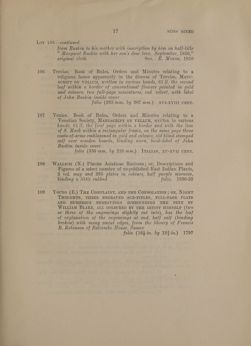 ee Pee eee ee aes er mc er 106 107 108 from Ruskin to his mother with inscription by him on half-title “ Margaret Ruskin with her son’s dear love. September, 1850,” original cloth 8vo. HH. Moxon, 1850) Treviso. Book of Rules, Orders and Minutes relating to a religious house apparently in the diocese of Treviso, Manu- SCRIPT ON VELLUM, written in various hands, 61 Il. the second leaf within a border of conventional flowers painted in gold and colours, two full-page miniatures, red velvet, with label of John Ruskin inside cover folio (293 mm. by 20% mm.) XVI-XVIII CENT. Venice. Book of Rules, Orders and .Minutes relating to a Venetian Society, MANUSCRIPT ON VELLUM, written in various hands, 6111. the first page within a border and with the lion of 8S. Mark within a rectangular frame, on the same page three coats-of-arms emblazoned in gold and colours, old blind stamped calf over wooden boards, binding worn, book-label of John Ruskin inside cover WatiicH (N.) Plante Asiaticae Rariores; or, Descriptions and Figures of a select number of unpublished Hast Indian Plants, 3 vol. map and 295 plates in colours, half purple morocco, binding a little rubbed folio. 1830-32 THOUGHTS, THREE ENGRAVED SUB-TITLES, FULL-PAGE PLATE AND NUMEROUS ENGRAVINGS SURROUNDING THE TEXT BY WILLIAM BLAKE, ALL COLOURED BY THE ARTIST HIMSELF (two or three of the engravings slightly cut into), has the leaf of explanation of the engravings at end, half calf (binding broken) with many uncut edges, from the library of Francis B. Robinson of Balcombe House, Sussex folio (164 in. by 121.) 1797