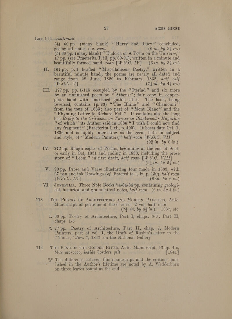 Lor 112—continued. (4) 60 pp. (many blank) “Harry and Lucy” concluded, geological notes, etc. roan (6 in. by 3% in.) (5) 60'pp. (many blank) “‘ Eudosia or A Poem on the Universe,” 17 pp. (see Praeterita I, iii, pp. 89-91), written in a minute and beautifully formed hand, roan [W.G.C.IV] (6m. by 33 in.) II. 16% pp. p.1 headed “ Miscellaneous Poetry,’ written in a beautiful minute hand; the poems are nearly all dated and range from 28 June, 1829 to February, 1832, half calf [W.G.C. V] (74 im. by 43 in.) Ill. 17? pp. pp. 1-115 occupied by the “Iteriad” and six more by an unfinished poem on “ Athens”; fair copy in copper- plate hand with flourished gothic titles. The book,. being reversed, contains (p.23) “The Rhine” and “ Chamouni” from the tour of 1833; also part of “ Mont Blanc” and the “Rhyming Letter to Richard Fall.” It contains also the long lost Reply to the Criticism on Turner in Blackwood’s Magazine “of which ” its Author said in 1886 “I wish I could now find any fragment” (Praeterita I xii, p.400). It bears date Oct. 1, 1836 and is highly interesting as the germ, both in subject and style, of “ Modern Painters,” half roan [W.G.C. VII] (92 in. by 8 in.). IV. 272 pp. Rough copies of Poems, beginning at the end of Sept. or early in Oct, 1831 and ending in 1838, including the prose story of “ Leoni” in first draft, half roan [W.G.C. VIII] (94 in. by 52 in.) V. 90 pp. Prose and Verse illustrating tour made in 1833, with 27 pen and ink Drawings (cf. Praetedita I, iv, p. 130), half roan [W.G.C. 1X] (8 in. by 6 in.) VI. Juventiia. Three Note Books 74-84-84 pp. containing geologi- cal, historical and grammatical notes, half roan (6 in. by 4 in.) 113 THe Porrry or ARCHITECTURE AND MopERN Painters, Auto. Manuscript of portions of these works, 2 vol. half roan (74 wn. by 641n.). 1837, etc. 1. 60 pp. Poetry of Architecture, Part I, chaps. 3-6; Part II, chaps. 1-5 . 2. 77 pp. Poetry of. Architecture, Part II, chap. 7%, Modern Painters, part of vol. 1, the Draft of Ruskin’s letter to the “Times,” Jan. 7, 1847, on the National Gallery 114 THe Kine or THE GOLDEN River, Auto. Manuscript, 43 pp. 4to, blue morocco, imside borders gilt [1841] ** The difference between this manuscript and the editions pub- lished in the Author’s lifetime are noted by A. Wedderburn on three leaves bound at the end. 