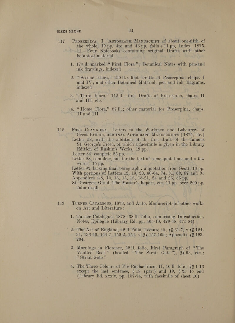 118 £2. ProserPina. J. AuroGrapH Manuscript of about one-fifth of the whole, 19 pp. 4to and 43 pp. folio+ 11 pp. Index, 1875. TI... Four Notebooks containing original Drafts with other botanical material 1. 17% Il. marked “ First Flora”; Botanical Notes with pen-and ink drawings, indexed Cad) . “Second Flora,’ 190 11.; first Drafts of Proserpina, chaps. I and IV; and other Botanical Material, pen and ink diagrams, indexed 3. “ Third Flora,” 112 11.; first Drafts of Proserpina, chaps. II and ITT, ete. 4. “ Home Flora,” 87 1l.; other material for Proserpina, chaps. Tf and III Fors CrLavicErRA. Letters to the Workmen and Labourers of Great Britain, ontaInaL AuToGRAPH Manuscripts [1875, etc. | Letter 58,. with the addition of the first draft of the famous St. George’s Creed, of which a facsimile is given in the Library Edition of Ruskin’s Works, 19 pp. Letter 84, complete 25 pp. Letter 88, complete, but for the text of some quotations and a few words, 15 pp. Letter 92, lacking final paragraph : a quotation from Scott, 16 pp. With portions of Letters 12, 138, 20, 60-64, 74, 81, 82, 87 ‘and 95 Appendices 4-8, 12, 13, 15, 16, 18- 21, 24 and 26, 56 pp. St. George’s Guild, ‘The Master’s Report, ete. 11 pp. over 200 pp. folio in.all | TURNER CATALOGUE, 1878, and Auto. Martuseripts of other works on Art and Literature : : 1. Turner Catalogue, 1878, 38 11. folio, Bae “Tathodugtibn, Notes, Epilogue (Library Hd. pp. 405-10, 429-48, 475-84) 31, 133-40, 144-7, 150-2, 154, vi §§ 157-169; Appendix §§ 193- 204. 3. Mornings in Florence, 2211. folio, First Paragraph of “The Vaulted Book” (headed “The Strait Gate’), §§ 93, etc.; “Strait Gate ” 4, The Three Colours of Pre-Raphaelitism IT, 10 ll. folio, $§ 1-16 except the last sentence, §18 (part) and 19, §25 to end