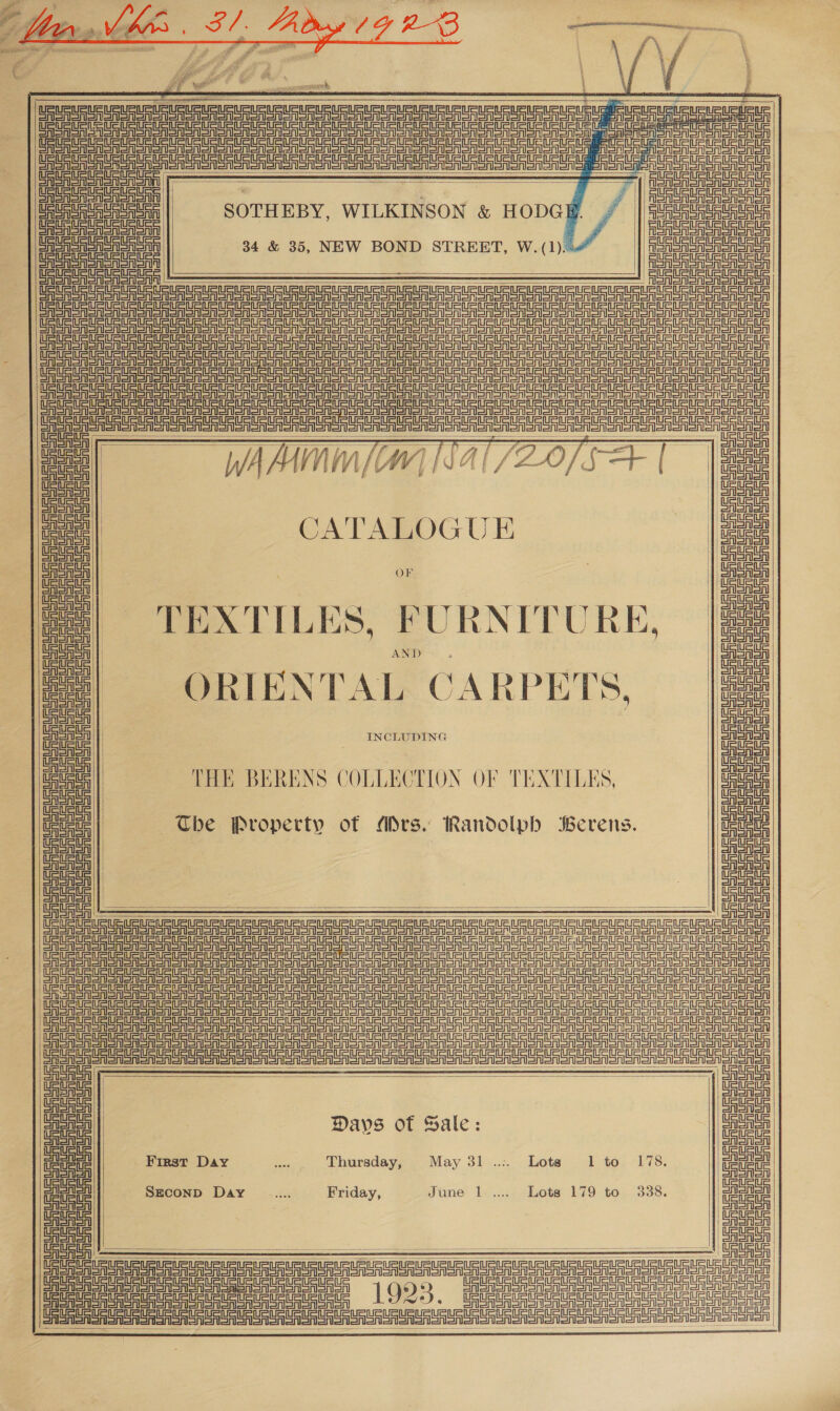  ” ae of % # ; ew fA vA». fasts . - tO Lape sias ¥ rs we S m &gt; ~ é eS aa pr ‘ Yr EAT yy yy if RESETS” Pie us she LS y : # Pe? J { j k 4 Fe Ra iv j a FA Be at ke gt ; § ¥, Ma sd | | : ee s - a ATS P ER URU US UR URL UR URURUR UR URURURUrURURURuRURURURURUPUrumimururumunurugiaururLaURURiRisumt Se eee eeu fede er run eid aan GE        SOTHEBY, WILKINSON &amp; HODGE 34 &amp; 35, NEW BOND STREET, W.(1).. Po      ‘Aen oAe CRSA Snen Sonn one aon one oon ono oon on or onon Sno ono ooo oner enone SRSA SN oso oe aon oon oa ooo ooo sooner ono SANS Sonn ooo Sono oS on ooo oo oo onen on ono ooen ooo SRSA SSN an oon Sonor on onan on oon ono oon on on oon on ono onon on oon one ooo on sone en omon SRT SaaS SNS noon en Sen ono ooo one ooo Sooo ooo oo ooo on sa a at a a an an eee ir rn re      CATALOGUE |e OF TEXTILES, FURNITURE, AND    eintetniin=tnesn SRSA Shen SAS eres oASA Seen  ~The Property of Mrs. Randolph Berens.    ee  SF SAS SRSA Seon on ono on onon oneal enon SAR Sree enoron    eee AeA a an a noon anno nono noo oo oon ooo ooo anor ey STS an on onion onan o SSN Snorer ano oS ono ono Seno ooo e enone onoren enero na RST SoA Sn enon sono open oNon oon ono oan    Davs of Hale: eT First Day oe Thursday, May 31 .:. Lota 1 to 178. sai  SEcoND Day He Friday, June 1 .... Lots 179 to 338.    0 US US sls ue usu UR UR UR URS Repu UU PR UR SUR UPUCLELELE LE Piette: 1993. mittee: Oa nagar aor ar a URL URL UU UUUU er eine aoc pede    Siete Calor Snon  DUS Ue UEUE CEU Meie Datu US tet uae Ue CEU Re URReA  