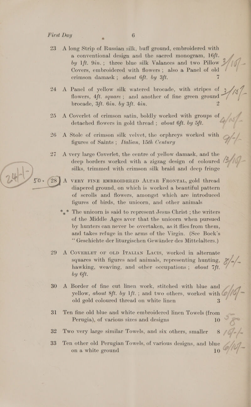 23 A long Strip of Russian silk, buff ground, embroidered with a conventional design and the sacred monogram, 16ft. of, : by lft. 9in.; three blue silk Valances and two Pillow | VY . hif/ ‘ Covers, embroidered with flowers ; also a Panel of ae Be crimson damask; about 6ft. by 3ft. flowers, 4ft. square; and another of fine green ery brocade, 3ft. 6in. by 3ft. 4in. 24 &lt;A Panel of yellow silk watered brocade, with stripes of Yi 4 Af. 25 &lt;A Coverlet of crimson satin, boldly worked with groups of , detached flowers in gold thread ; about 6ft. by 5ft. of, 26 A Stole of crimson silk velvet, the orphreys worked with 5 f / figures of Saints ; Italian, 15th Century Y f~ 27 A very large Coverlet, the centre of yellow damask, andthe , ¢ _ deep borders worked with a zigzag design of coloured [af Uf silks, trimmed with crimson silk braid and deep fringe ~~ eal diapered ground, on which is worked a beautiful pattern — of scrolls and flowers, amongst which are introduced figures of birds, the unicorn, and other animals *,.* The unicorn is said to represent Jesus Christ ; the writers of the Middle Ages aver that the unicorn when pursued by hunters can never be overtaken, as it flies from them, and takes refuge in the arms of the Virgin. (See Bock’s “ Geschichte der liturgischen Gewander des Mittelalters.) 29 A COVERLET OF OLD ITALIAN Lacis, worked in alternate squares with figures and animals, representing hunting, e/./. hawking, weaving, and other occupations ; about ft. re 4 by 6ft. 30 A Border of fine cut linen work, stitched with blue and »/ .» yellow, about 8ft. by Lft.; and two others, worked with &amp; of fo/ = old gold coloured thread on white linen 3. a 31 Ten fine old blue and white embroidered linen Towels (from _ Perugia), of various sizes and designs 10 ~ #&amp; 32 ‘Two very large similar Towels, and six others, smaller 8 fOé : 33 Ten other old Perugian Towels, of various designs, and blue hy Vi on a white ground 19 ALY