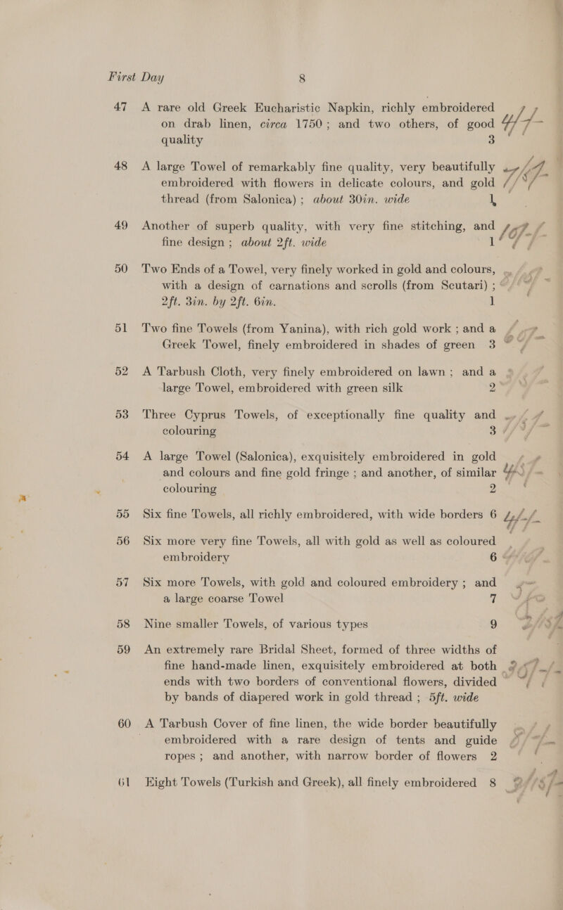 on drab linen, circa 1750; and two others, of is 47 A rare old Greek Eucharistic Napkin, richly embroidered /; is quality 48 &lt;A large Towel of remarkably fine quality, very beautifully “7 fe 7. embroidered with flowers in delicate colours, and gold (/ thread (from Salonica) ; about 30in. wide 49 Another of superb quality, with very fine stitching, and /. oP. / fine design ; about 2ft. wide 17S F- 50 Two Ends of a Towel, very finely worked in gold and colours, with a design of carnations and scrolls (from Scutari) ;“/ °~ 2ft. 3in. by 2ft. Gin. 1 51 Two fine Towels (from Yanina), with rich gold work ; and a f ss , Greek Towel, finely embroidered in shades of green 3 ~~ | 52. A Tarbush Cloth, very finely embroidered on lawn; and a large Towel, embroidered with green silk 2 53 Three Cyprus Towels, of exceptionally fine quality and .,. ” colouring 347 Ff 54 A large Towel (Salonica), exquisitely embroidered in gold bi and colours and fine gold fringe ; and another, of similar %*., ~ colouring 2 55 Six fine Towels, all richly embroidered, with wide borders 6 bff. 56 Six more very fine Towels, all with gold as well as coloured . embroidery 6 HFK 57 Six more Towels, with gold and coloured embroidery ; and a large coarse Towel 2 58 Nine smaller Towels, of various types 9 59 An extremely rare Bridal Sheet, formed of three widths of fine hand-made linen, exquisitely embroidered at both 2. _/ ends with two borders of conventional flowers, divided ~ by bands of diapered work in gold thread ; 5ft. wide 60 &lt;A Tarbush Cover of fine linen, the wide border beautifully embroidered with a rare design of tents and guide . : ropes ; and another, with narrow border of flowers 2 . G1 Kight Towels (Turkish and Greek), all finely embroidered 8 © fee