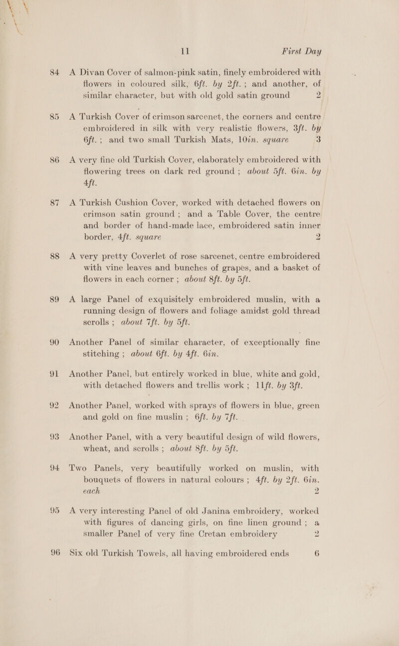 84 (o'9) (ep) 87 88 89 90 et 4 96 1] First Day A Divan Cover of salmon-pink satin, finely embroidered with flowers in coloured silk, 6ft. by 2ft.; and another, of sunilar character, but with old gold satin ground 2 A Turkish Cover of crimson sarcenet, the corners and centre embroidered in silk with very realistic flowers, 3ft. by 6ft.; and two small Turkish Mats, 10in. square 3 A very fine old Turkish Cover, elaborately embroidered with flowering trees on dark red ground ; about 5ft. 6in. by Aft. A Turkish Cushion Cover, worked with detached flowers on crimson satin ground; and a Table Cover, the centre and border of hand-made lace, embroidered satin inner border, 4ft. square 2 A very pretty Coverlet of rose sarcenet, centre embroidered with vine leaves and bunches of grapes, and a basket of flowers in each corner ; about 8ft. by 5ft. A large Panel of exquisitely embroidered muslin, with a running design of flowers and foliage amidst gold thread scrolls ; about 7ft. by 5ft. Another Panel of similar character, of exceptionally fine stitching ; about 6ft. by 4ft. bin. Another Panel, but entirely worked in blue, white and gold, with detached flowers and trellis work ; 11ft. by 3ft. Another Panel, worked with sprays of flowers in blue, green and gold on fine muslin; 6ft. by 7ft. Another Panel, with a very beautiful design of wild flowers, wheat, and scrolls ; about 8ft. by 5ft. Two Panels, very beautifully worked on muslin, with bouquets of flowers in natural colours ; 4ft. by 2ft. 6in. each 2 A very interesting Panel of old Janina embroidery, worked with figures of dancing girls, on fine linen ground; a smaller Panel of very fine Cretan embroidery 2 Six old Turkish Towels, all having embroidered ends 6