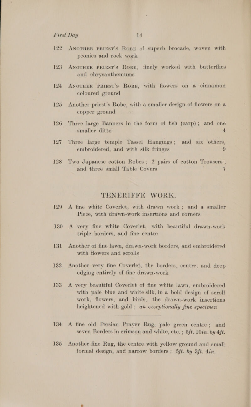  126 127 130 131 132 133 134 135 ANOTHER PRIEST’S Rope of superb brocade, woven with peonies and rock work ANOTHER PRIEST’S Ross, finely worked with butterflies and chrysanthemums ANOTHER PRIEST’S Rosen, with flowers on a cinnamon coloured ground Another priest’s Robe, with a smaller design of flowers on a copper ground Three large Banners in the form of fish (carp); and one smaller ditto 4 Three large temple Tassel Hangings; and six others, embroidered, and with silk fringes ) Two Japanese cotton Robes; 2 pairs of cotton Trousers ; and three small Table Covers 7 TENERIFFE WORK. A fine white Coverlet, with drawn work; and a smaller Piece, with drawn-work insertions and corners A very fine white Coverlet, with beautiful drawn-work triple borders, and fine centre Another of fine lawn, drawn-work borders, and embroidered with flowers and scrolls Another very fine Coverlet, the borders, centre, and deep edging entirely of fine drawn-work A very beautiful Coverlet of fine white lawn, embroidered with pale blue and white silk, in a bold design of scroll work, flowers, and birds, the drawn-work insertions heightened with gold ; an exceptionally fine specimen  A fine old Persian Prayer Rug, pale green centre; and seven Borders in crimson and white, etc. ; 5ft. 10in. by 4ft. Another fine Rug, the centre with yellow ground and small formal design, and narrow borders ; 5ft. by 3ft. 4in.