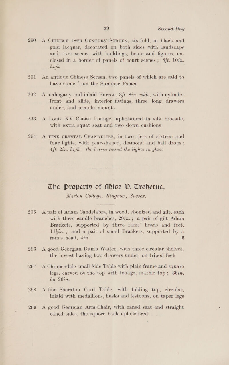 i) dep) bo 293 294 296 29 Second Day A CHINESE 18TH CENTURY SCREEN, six-fold, in black and gold lacquer, decorated on both sides with landscape and river scenes with buildings, boats and figures, en. closed in a border of panels of court scenes ; 8/ft. 10cn. high An antique Chinese Screen, two panels of which are said to have come from the Summer Palace A mahogany and inlaid Bureau, 3ft. 877. wide, with cylinder front and slide, interior fittings, three long drawers under, and ormolu mounts A Louis XV Chaise Lounge, upholstered in silk brocade, with extra squat seat and two down cushions A FINE CRYSTAL CHANDELIER, in two tiers of sixteen and four lights, with pear-shaped, diamond and ball drops ; Aft. 2in. high ; the leaves round the lights in glass The Property of Miss WV. Treberne, Merton Cottage, Ringmer, Sussex. A pair of Adam Candelabra, in wood, ebonized and gilt, each with three candle branches, 297n.; a pair of gilt Adam Brackets, supported by three rams’ heads and feet, 144in.; and a pair of small Brackets, supported by a ram’s head, 427. 6 A good Georgian Dumb Waiter, with three circular shelves, the lowest having two drawers under, on tripod feet A Chippendale small Side Table with plain frame and square legs, carved at the top with foliage, marble top; 36in. by 26in. A fine Sheraton Card Table, with folding top, circular, inlaid with medallions, husks and festoons, on taper legs A good Georgian Arm-Chair, with caned seat and straight caned sides, the square back upholstered