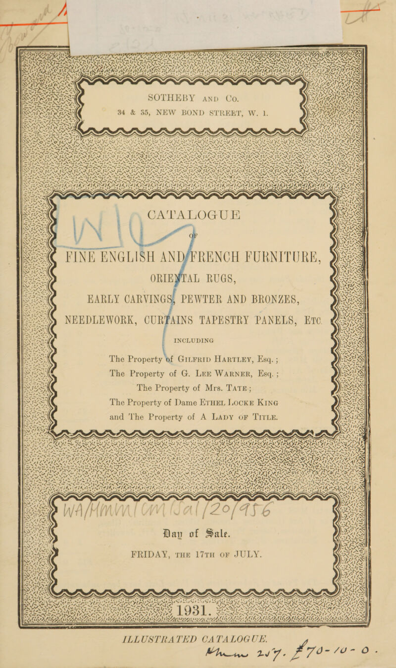           PN Sy vee 7 SNe ~ Ry S ny ZA S y > SAPO EMILY ~ , TING SIN ESE NING INGESTING OM ESUDEAU EON ‘ vb JURA IUz SAGAS PLP EA VOSA ISG EAL AAT EASA IL ESANG Rae RAN GATS SUS RTE SUT UU EU ENT TN ETE YEMEN SOSA ear SHADE oJ! ee es ee eee es END a NN ARMS ES Al RA VIZ ATIC INSEL NS AAS BRNO INADA TNS TNL PRISTON LL DAZ AZ LDA ALIN LN OONNAISOIN CAT ISAS INN GS PORES SAORI PS DAE FS IN CS ah fed RAO (AL: (RIA ES FAK KA AL ATS LS AV LL E RAVER (RLY ZED FMI ORGIL FR 44, st bp Paar hs OT Se Th wT eT eelfeed pe Titer pes eT Sy abe WADA anIACAILLE =Py ye Ba BS BSS S VAI SOAS    SOTHEBY anp Co. 34 &amp; 35, NEW BOND STREET, W. 1. aa Si ~ ¥ PTs NS ENN Ke ie Ne W acd AM / ee) s ASS ! NG (Nn ¢ \ ¢ ~ A rts AIAN          eX ~ vX- se aa si7 “4i7 PEW el et ha ee 47 7 ao! Ue gh NLreigGS4 6S 434 GAN ’ aes? s\&amp; TF ISS IMS IMS IS IY AEA RE RUY AN RS GNSS GINA SFI = ~ INI NST NN eS UN, “AS UNA rh M4 WY VN be Aer Siva RES SARS CELIA GWG EG AGIA GEG EG TG AGI CLG ILS inom pobiiber ag te pp tgy 3 agar oa ie) a lg Rae ~— ~ — — ~—s A= 4 ie INI NAINA DEAR ATAD CRAP Se —Y LVS DE VSPA ELYSEES EE ICDA AYE PORE VERGE EVERY EGA): cal FA herd BY) CS TP a A pel Sead Fee Ss LEAD Call Tel Vs et EAD Zt ty 4 t\ <i ty ca <> Ty ' Sega (gpI at) gi ap ete / pgte/ spp / gpI epi pp tN eld ga ah op BEATS          rug ‘INE ENGLISH AND/FRENCH FURNITURE, ORIEVTAL RUGS, HARLY CARVINGS, PEWTER AND BRONZES, NEEDLEWORK, CURPAINS TAPESTRY PANELS, Ere  Soe INCLUDING SIS The Property of GiLtFRID HARTLEY, Esq. a PIs: The Property of G. Lrzk WARNER, Esq. RSS The Property of Mrs. TATE; se Sod. | The Property of Dame ETHEL Lockr KinG and ‘The Property of A LAapy oF TITLE. AYE 4 AD PAY , % ‘ 4 ‘ Ve 4%, AN | The of Po \ ~ SAVIDA) yy, RY bors 7 ae UN os \ Sie] Dav of Sale. Rog FRIDAY, THe 17TH or JULY.    s s s x . ~ 38 Ue Uae es Ce SA Ae 8. y h Opal ry ee, ears 7 Ss a OT tod net ek ee et nd ae ed a VIRAL ATS SRLS PERSE GF! of. Mg ait hh A. vA. ~N N SEASTARES A Pay aaa Ray a: y SG SIAN od te el ee ERwle el ee USN i AVES ANTS AN a te OE eg Son “7 Y-~ LN IN “7 LAAN IZ Thy 7 e NAAT ANN Wee As Y< VAN =! Ly A in AY) 28 4 i \7 ‘ \ ELLA LIRA KMRL USSSA RAMAN SAN MAIR EANLILE RERS vs Mh nw 27. ILLUSTRATED CATALOGUE. L70- fai - Os