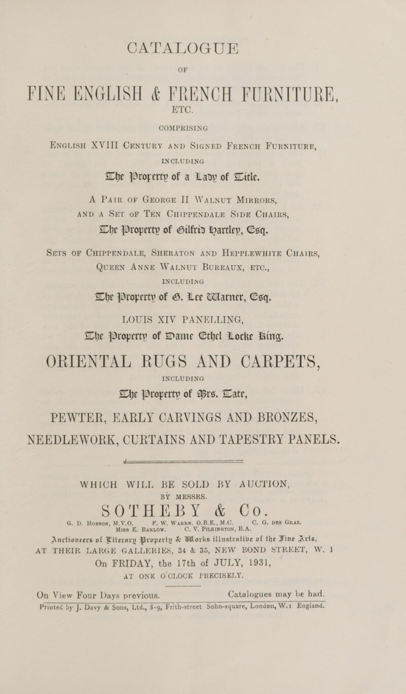 FINE ENGLISH &amp; FRENCH FURNITURE, ETC. ENGLISH XVIII CENTURY AND SIGNED FRENCH FURNITURE, INCLUDING Dhe Prorerty of a Lady of Witle. A PAIR OF GEORGE II WALNUT Mirrors, AND A SET oF TEN CHIPPENDALE SIDE CHAIRS, Whe Property of Gilfrid hartley, Esq. Sers OF CHIPPENDALE, SHERATON AND HEPPLEWHITE CHAIRS, QUEEN ANNE WALNUT BUREAUX, ETC., INCLUDING Whe Property of G. ee Warner, Csq. LOUIS XIV PANELLING, Dhe Property of Dante Cthel Locke jking. ORIENTAL RUGS AND CARPETS, INCLUDING Whe Property of Wrs. Late, PEWTER, EARLY CARVINGS AND BRONZES, NEEDLEWORK, CURTAINS AND TAPESTRY PANELS.  WHICH WILL BE SOLD BY. AUCTION, BY MESSRS, pO THT b Y zé- Co. G. D. Hopson, M.V.O. ¥, W. Warrk. O.B.E., M.C. C. G. DES GRAZ. Miss E. BARLOW. ©. V. Prukineton, B.A. Auctioneers of Literary Property &amp; Works illustrative of the Fine Arts, AT THEIR LARGE GALLERIES, 34 &amp; 35, NEW BOND STREET, W. 1 On FRIDAY, the 17th of JULY, 1931, AT ONE OCLOCK PRECISELY.  On View Four Days previous. Catalogues may be had. Printee by J. Davy &amp; Sons, Ltd,, 8-9, Frith-street Soho-square, Londen, W.1 England,