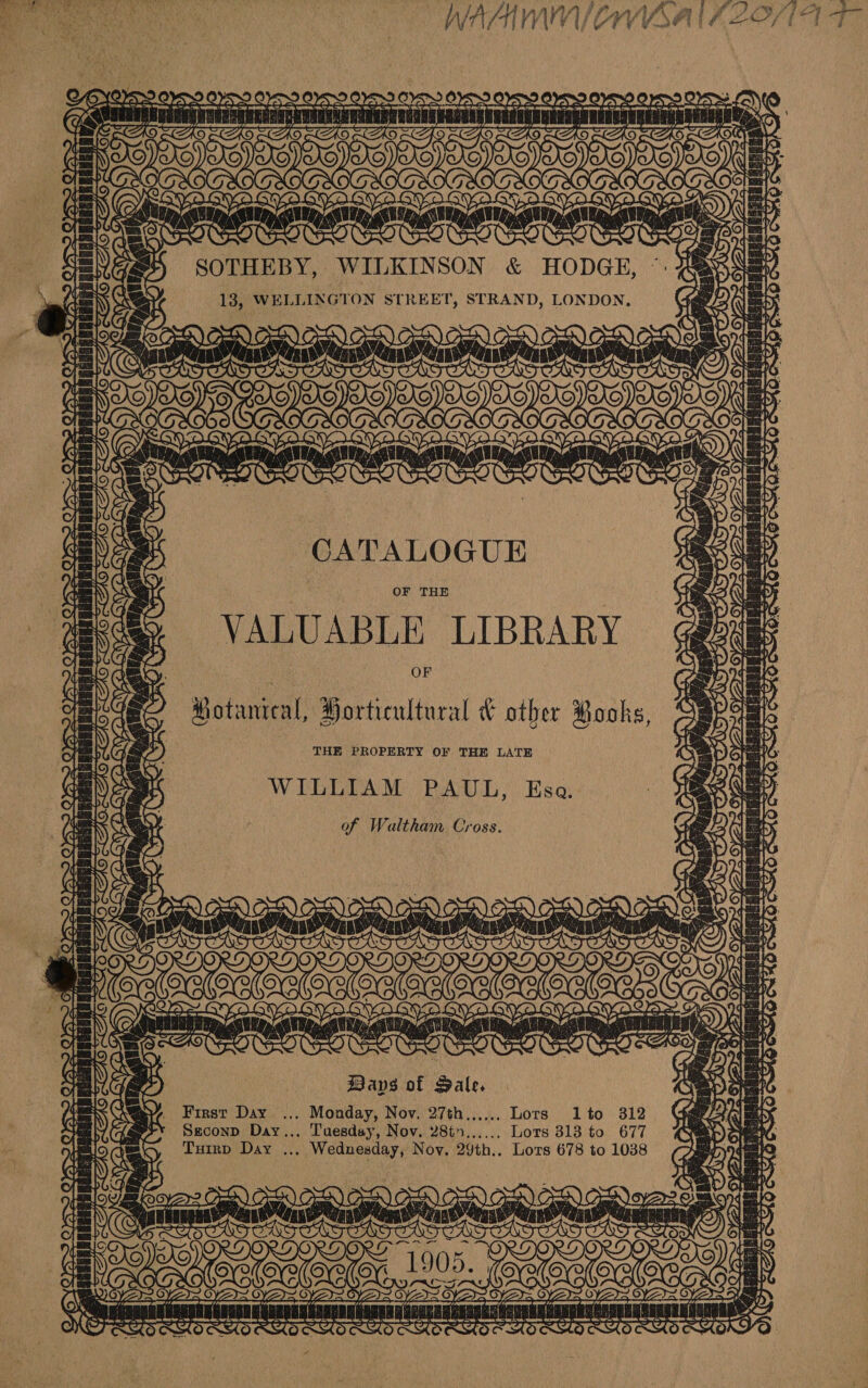 &amp; iA Yo.arn Py Ware 0) SOTHEBY, WILKINSON &amp; HODGE, ©: 6x 13, WELLINGTON STREET, STRAND, LONDON. GN =N SONS ELIEATCAICAS DONS, : STS ducnaucecss 5 gga gh OES? Sy ad at Poe SINS Sk OG as fa Sa oy 2 9 — Pa STO LOTT TT CATALOGUE OF THE VALUABLE LIBRARY ar ey ee 1 al Aap AD Jad y OF J Motanieal, Horticultural &amp; other Pooks, THE PROPERTY OF THE LATE WILLIAM PAUL, Esa. of Waltham Cross. Lae Tt | ea } pn ‘2 oo Raa dees 17 pany, ge os a ee v) wo ios toe ma yo “4 Bas’; \/ Oe € 5 Bays of Pale. , First Day ... Monday, Nov. 27th..,.... Lots lto 312 : Seconp Day... Tuesday, Nov. 2865 Lots 313 to 677 Turrp Day ... Wednesday, Noy. 29th.. Lors 678 to 1038 HO AHO CMS GO) OG) CoE) DNADED ODey&gt;: i _ = , a } y / cannaat CAR iy’ * be]: PY Bn Beri PARRY Waa Lp ye ool G eg hee Neri: TOK Sooke ? LIS SK ? — i mn ees Bhi Ee 1! [Oe Be Be se faa = {eles bots 5 pt Piped a MESA lak cae SRA Pht : J pte kbs PASE ts FD OT one ae ies ro ee ae &gt; 3 , : Pot ER ° ¢ Se oh eames}  = = YE) A nee een ara: RE a i PURE LEPC LTL CPS 25 2 “