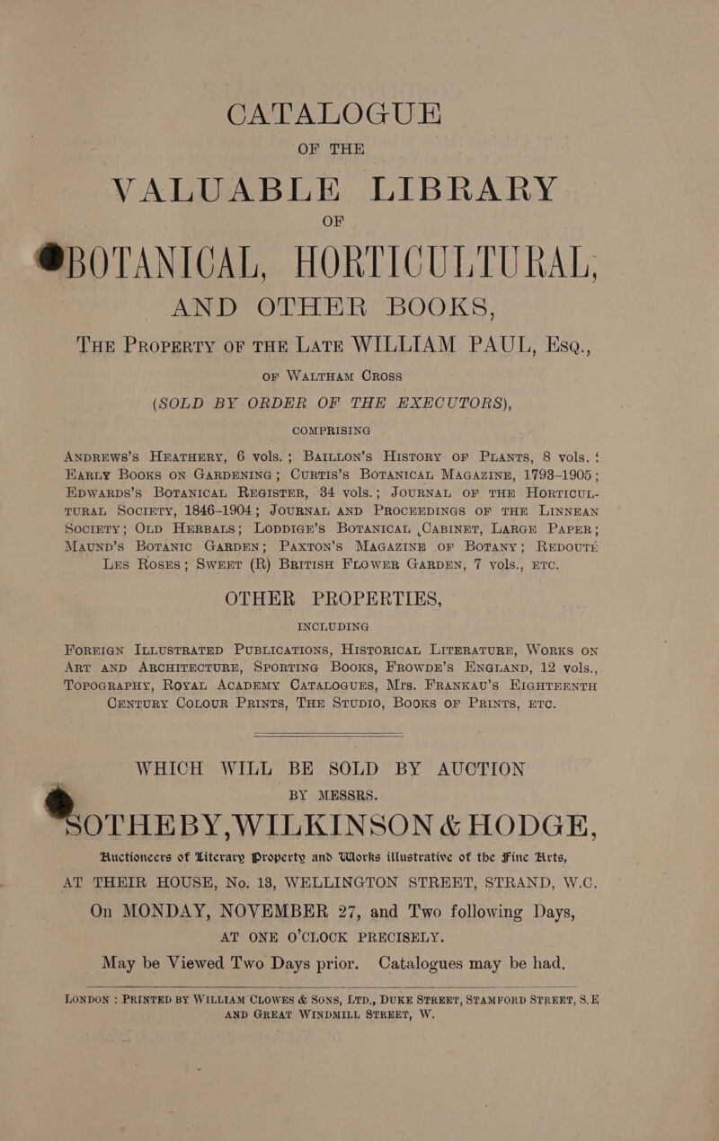 OF THE VALUABLE LIBRARY @BOTANICAL, HORTICULTURAL AND OTHER BOOKS, THE Property oF THE Late WILLIAM PAUL, Ksa., or WALTHAM OROSsS (SOLD BY ORDER OF THE EXECUTORS), COMPRISING ANDREWSs’s HnatHery, 6 vols.; Bartnuon’s History oF Prants, 8 vols. ‘ Harty Books ON GARDENING; CurRTIs’s Borantcan MAGAzInE, 1793-1905; Epwarps’s BotanicAL REGISTER, 34 vols.; JOURNAL OF THE HORTICUL- TURAL Socrety, 1846-1904; JoURNAL AND PROCEEDINGS OF THE LINNEAN Socrrty; Onp Herparts; Loppicr’s Boranican ,CaBINET, LARGE PAPER; Mavunp’s Borantic GARDEN; PaxtTon’s MAGAZINE .oF Botany; REDOUTE Les Roses; Sweet (R) British FLOWER GARDEN, 7 vols., ETC, OTHER PROPERTIES, INCLUDING FOREIGN ILLUSTRATED PUBLICATIONS, HistoriIcaAL LITERATURE, WORKS ON ART AND ARCHITECTURE, SPORTING Books, FRowpk’s ENGLAND, 12 vols., TopoGRaPHy, Royan ACADEMY CaTaLoGuEs, Mrs. FRANKAU’s HKIGHTEENTH CrenturyY Contour Prints, THE Stupi10, Books oF PRINTS, ETC,   WHICH WILL BE SOLD BY AUCTION BY MESSRS. OTHEBY,WILKINSON &amp; HODGE, Huctioneers of Literary Property and Works illustrative of the Fine Arts, AT THEIR HOUSH, No. 18, WELLINGTON STREET, STRAND, W.C. On MONDAY, NOVEMBER 27, and Two following Days, AT ONE O'CLOCK PRECISELY. May be Viewed Two Days prior. Catalogues may be had, LONDON : PRINTED BY WILLIAM CLOWES &amp; Sons, LTD., DUKE STREET, STAMFORD STREET, 8S. E AND GREAT WINDMILL STREET, W,  