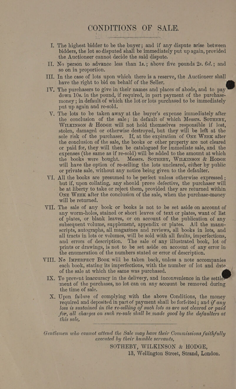 ( ISIE Oss OF SALE. I. The highest bidder to i the hear and if any dispute arise between bidders, the lot so disputed shall be immediately put up again, provided the Auctioneer cannot decide the said dispute. - TI. No person to advance less than 1s.; above five pounds 2s. 6d.; and so on in proportion. III. In the case of lots upon which there is a reserve, the Auctioneer shall have the right to bid on behalf of the Seller. TV. The purchasers to give in their names and ‘places of abode, and to vay down 10s. in the pound, if required, in part payment of the purchase- money ; in default of which the lot or lots purchased to be immediately put up again and re-sold. ~ V. The lots to be taken away at the buyer’s expense immediately after the conclusion of the sale; in default of which Messrs. SoTHEBY, Witxinson &amp; Hoper will not hold themselves responsible if lost, stolen, damaged or otherwise destroyed, but they will be left at the sole risk of the purchaser. If, at the expiration of ONE WEEK after the conclusion of the sale, the books or other property are not cleared or paid for, they will then be catalogued for immediate sale, and the expenses (the same as if re-sold) will be added to the amount at which the books were bought. Messrs. Sornesy, WinKinson &amp; Hoper will have the option of re-selling the lots uncleared, either by public or private sale, without any notice being given to the defaulter. VI. All the books are presumed to be perfect unless otherwise expressed ; but if, upon collating, any should prove defective, the purchaser will be at liberty to take or reject them, provided they are returned within ‘Onz WEEK after the conclusion of the sale, when the purchase-money will be returned. VII. The sale of any book or books is not to be set aside on account of any worm-holes, stained or short leaves of text or plates, want of list of plates, or blank leaves, or on account of the publication of any subsequent volume, supplement, appendix or plates. All the manu- scripts, autographs, all magazines and reviews, all books in lots, and all tracts in lots or volumes, will be sold with all faults, imperfections, and errors of description. The sale of any illustrated book, lot of ‘prints or drawings, is not to be set aside on account of any error in the enumeration of the numbers stated or error of description. VIII. No Imprrrect Boox will be taken back, unless a note accompanies each book, stating its imperfections, with the number of lot and date of the sale at which the same was purchased. TX. To prevent inaccuracy in the delivery, and inconvenience in the settle™ ment of the purchases, no lot can on any account be pe during the time of sale. X. Upon failure of complying with the above Conditions, the money required and deposited i in part of payment shall be forfeited; and af any loss is sustained in the re-selling of such lots as are not cleared or paid for, all charges on such re-sale shall be. made he by the defaulters at this sale, ;    Gentlemen who cannot attend the Sale may have their Commissions faithfully executed by their humble servants, SOTHEBY, WILKINSON &amp; HODGE,